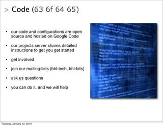 > Code (63 6f 64 65)

   • our code and configurations are open
     source and hosted on Google Code

   • our projects server shares detailed
     instructions to get you get started

   • get involved

   • join our mailing-lists (bhl-tech, bhl-bits)

   • ask us questions

   • you can do it, and we will help




Tuesday, January 12, 2010
 