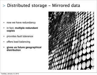 > Distributed storage - Mirrored data


   • now we have redundancy

   • in fact, multiple redundant
     copies

   • provides fault tolerance

   • offers load balancing

   • gives us future geographical
     distribution




Tuesday, January 12, 2010
 
