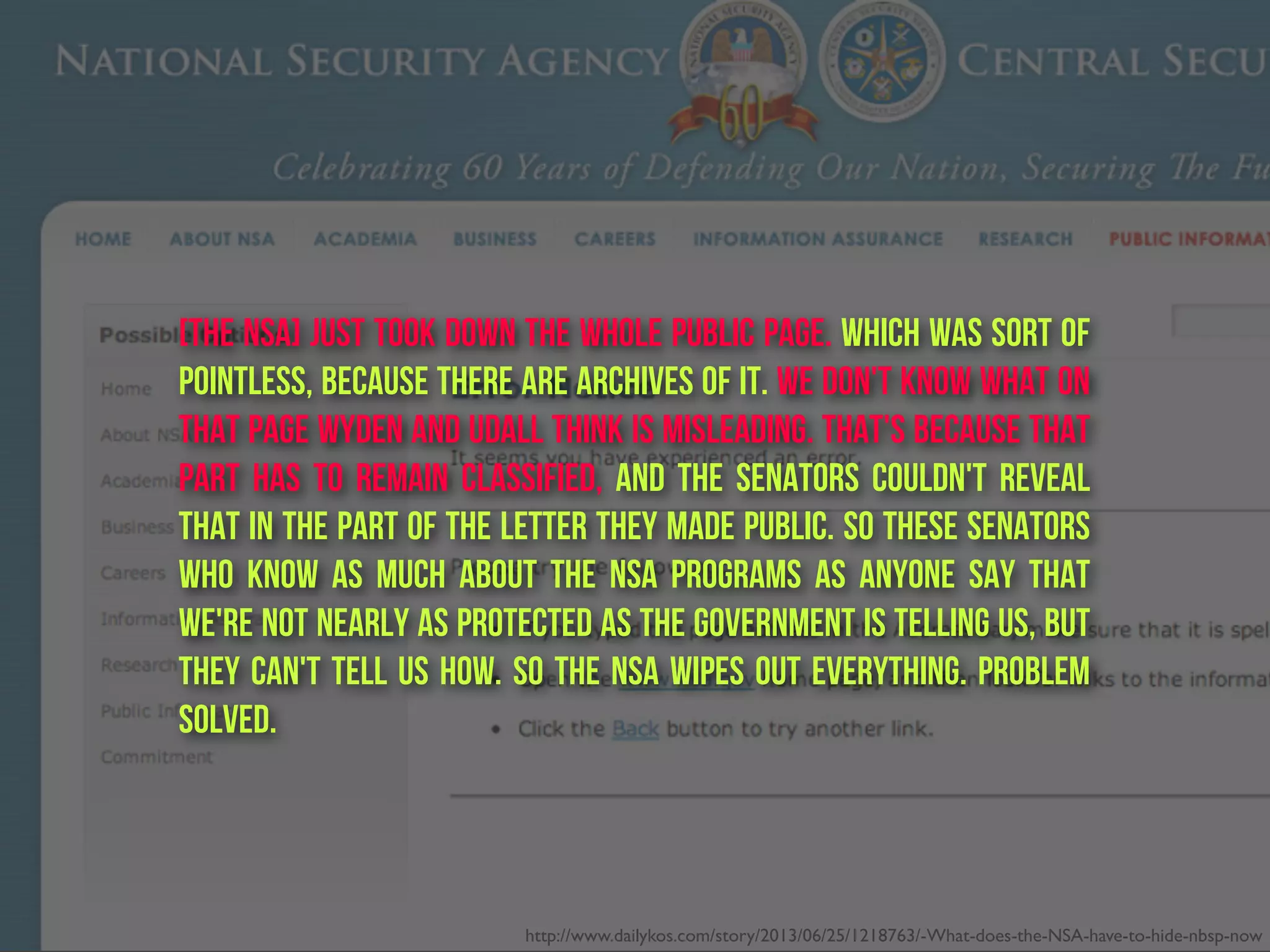 [The nSA] just took down the whole public page. Which was sort of
pointless, because there are Archives of it. We don't know what on
that page Wyden and Udall think is misleading. That's because that
part has to remain classified, and the senators couldn't reveal
that in the part of the letter they made public. So these senators
who know as much about the NSA programs as anyone say that
we're not nearly as protected as the government is telling us, but
they can't tell us how. So the NSA wipes out everything. Problem
solved.
http://www.dailykos.com/story/2013/06/25/1218763/-What-does-the-NSA-have-to-hide-nbsp-now
 