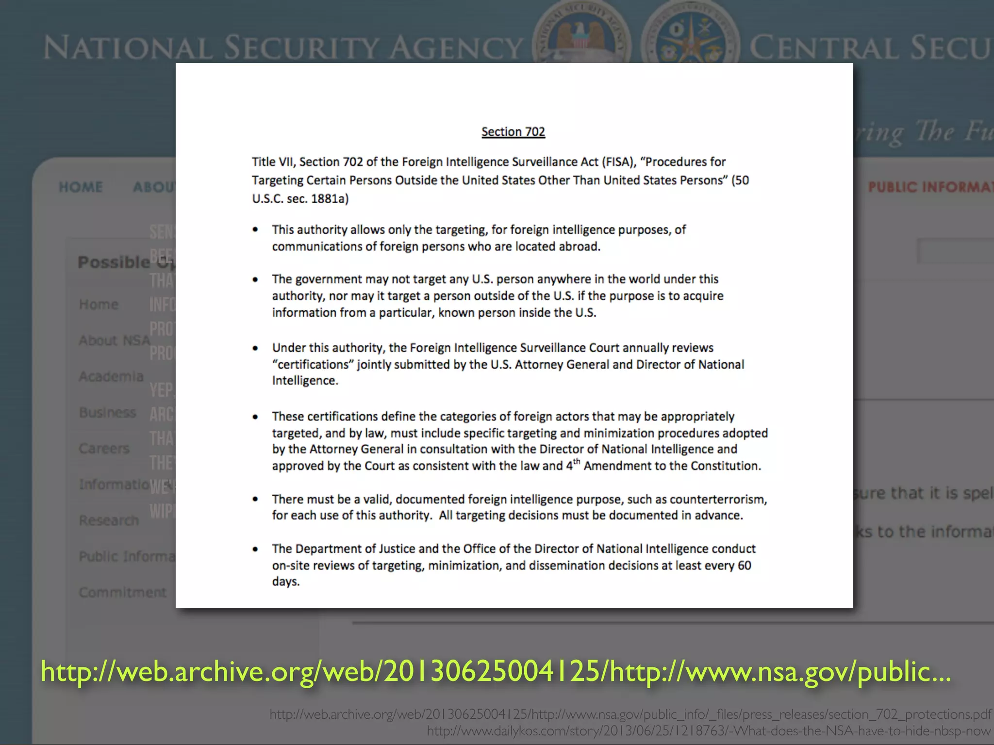 http://web.archive.org/web/20130625004125/http://www.nsa.gov/public_info/_ﬁles/press_releases/section_702_protections.pdf
http://www.dailykos.com/story/2013/06/25/1218763/-What-does-the-NSA-have-to-hide-nbsp-now
Sens. Ron Wyden (D-OR) and Mark Udall (D-CO) want the American public to know that the NSA has
been lying to them about their protections under the Patriot Act, and they want the NSA To Know
that we all know they're lying. The senators sent a letter to NSA asking them to correct the public
information used in talking points and on a fact sheet that talks about how your privacy is being
protected, specifically under Sec. 702—that's the part relevant to the PRISM internet surveillance
program.
Yep, they just took down the whole public page. Which was sort of pointless, because there are
Archives of it. We don't know what on that page Wyden and Udall think is misleading. That's because
that part has to remain classified, and the senators couldn't reveal that in the part of the letter
they made public. So these senators who know as much about the NSA programs as anyone say that
we're not nearly as protected as the government is telling us, but they can't tell us how. So the NSA
wipes out everything. Problem solved.
http://web.archive.org/web/20130625004125/http://www.nsa.gov/public...
 