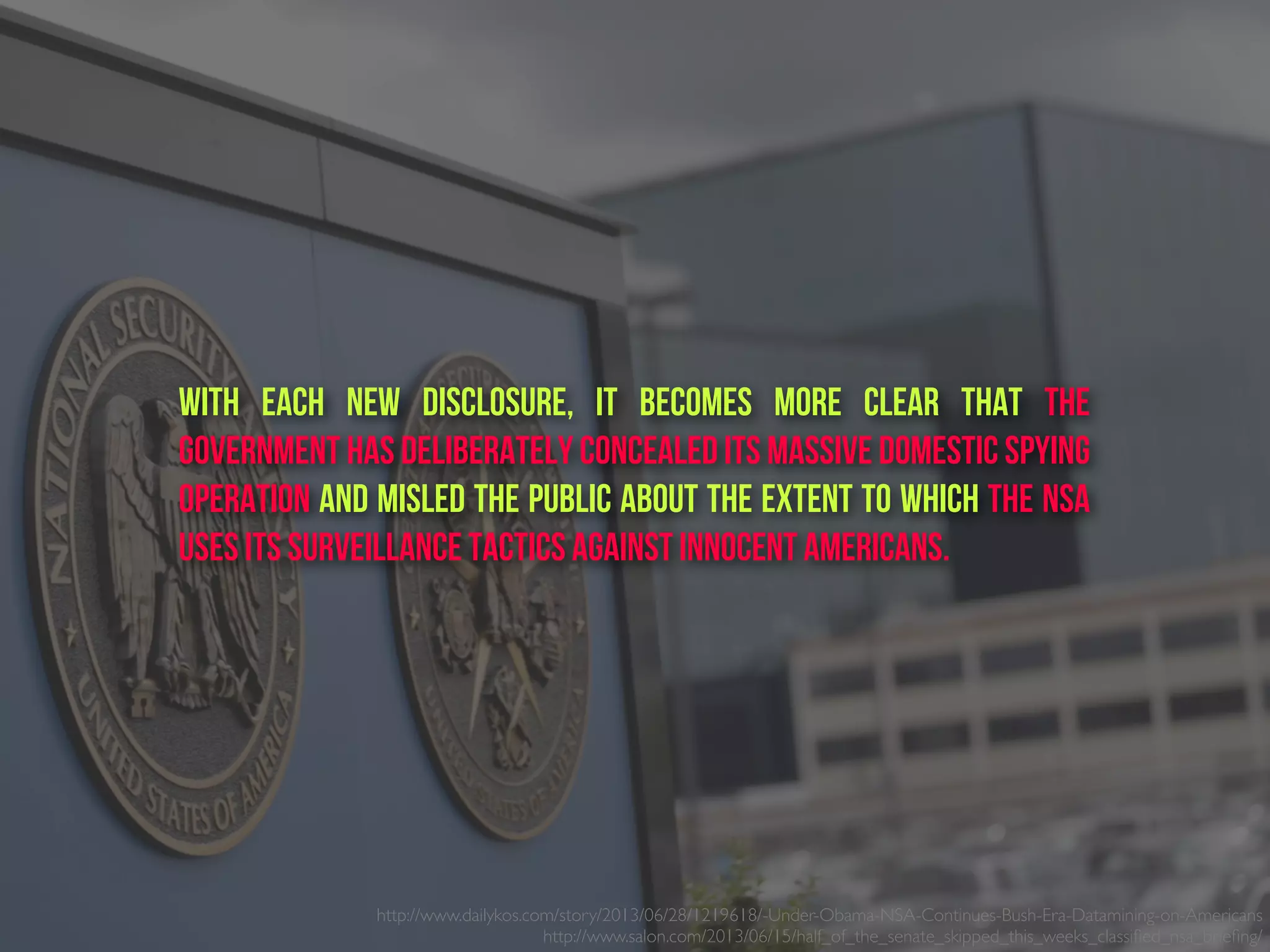 http://www.dailykos.com/story/2013/06/28/1219618/-Under-Obama-NSA-Continues-Bush-Era-Datamining-on-Americans
http://www.salon.com/2013/06/15/half_of_the_senate_skipped_this_weeks_classiﬁed_nsa_brieﬁng/ 
With each new disclosure, it becomes more clear that the
government has deliberately concealed its massive domestic spying
operation and misled the public about the extent to which the NSA
uses its surveillance tactics against innocent Americans.
 