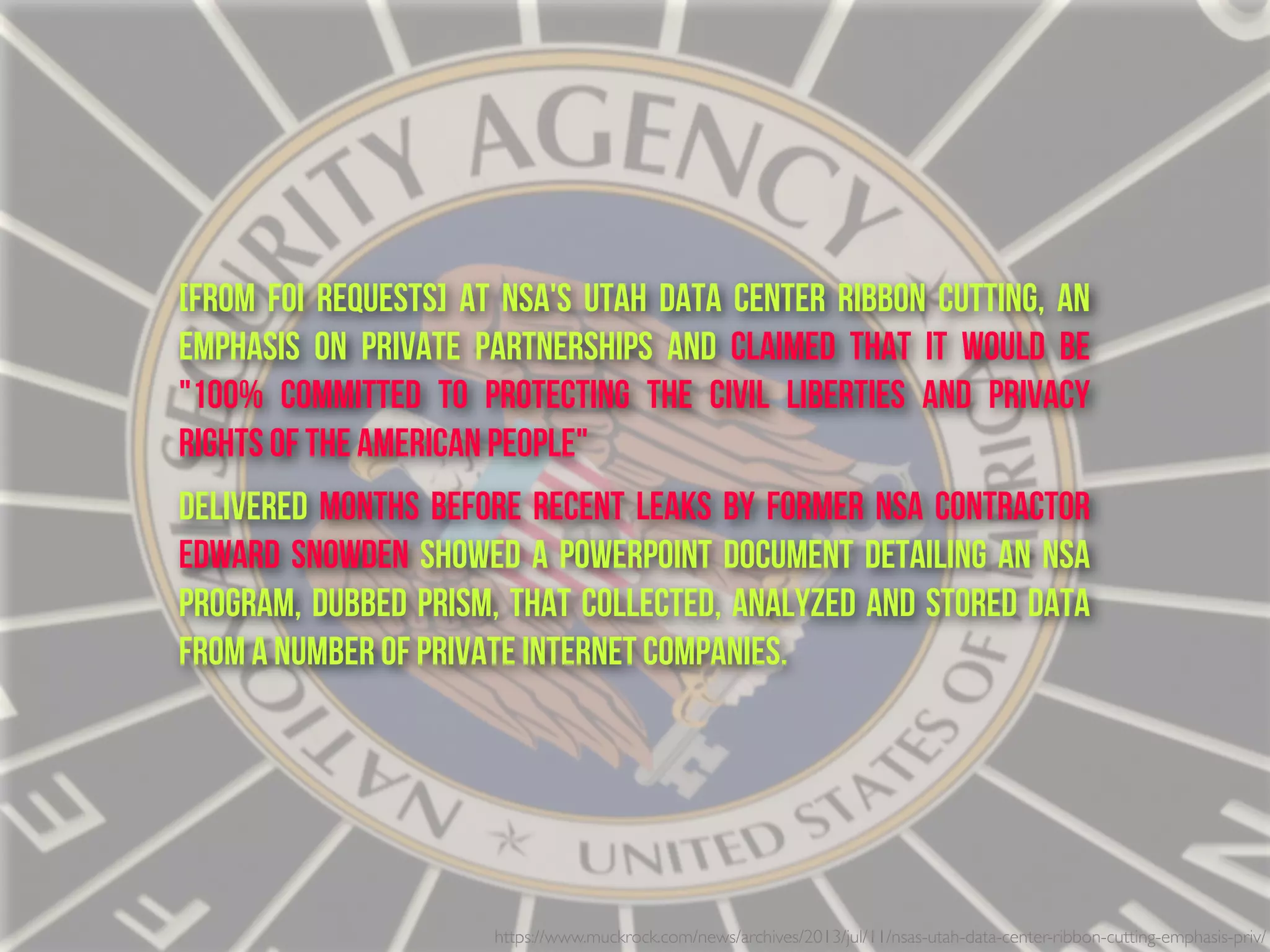 https://www.muckrock.com/news/archives/2013/jul/11/nsas-utah-data-center-ribbon-cutting-emphasis-priv/
[From FOI Requests] At NSA's Utah data center ribbon cutting, an
emphasis on private partnerships and claimed that it would be
"100% COMMITTED TO PROTECTING THE CIVIL LIBERTIES AND PRIVACY
RIGHTS OF THE AMERICAN PEOPLE"
delivered months before recent leaks by former NSA contractor
Edward Snowden showed a PowerPoint document detailing an NSA
program, dubbed PRISM, that collected, analyzed and stored data
from a number of private Internet companies.
 
