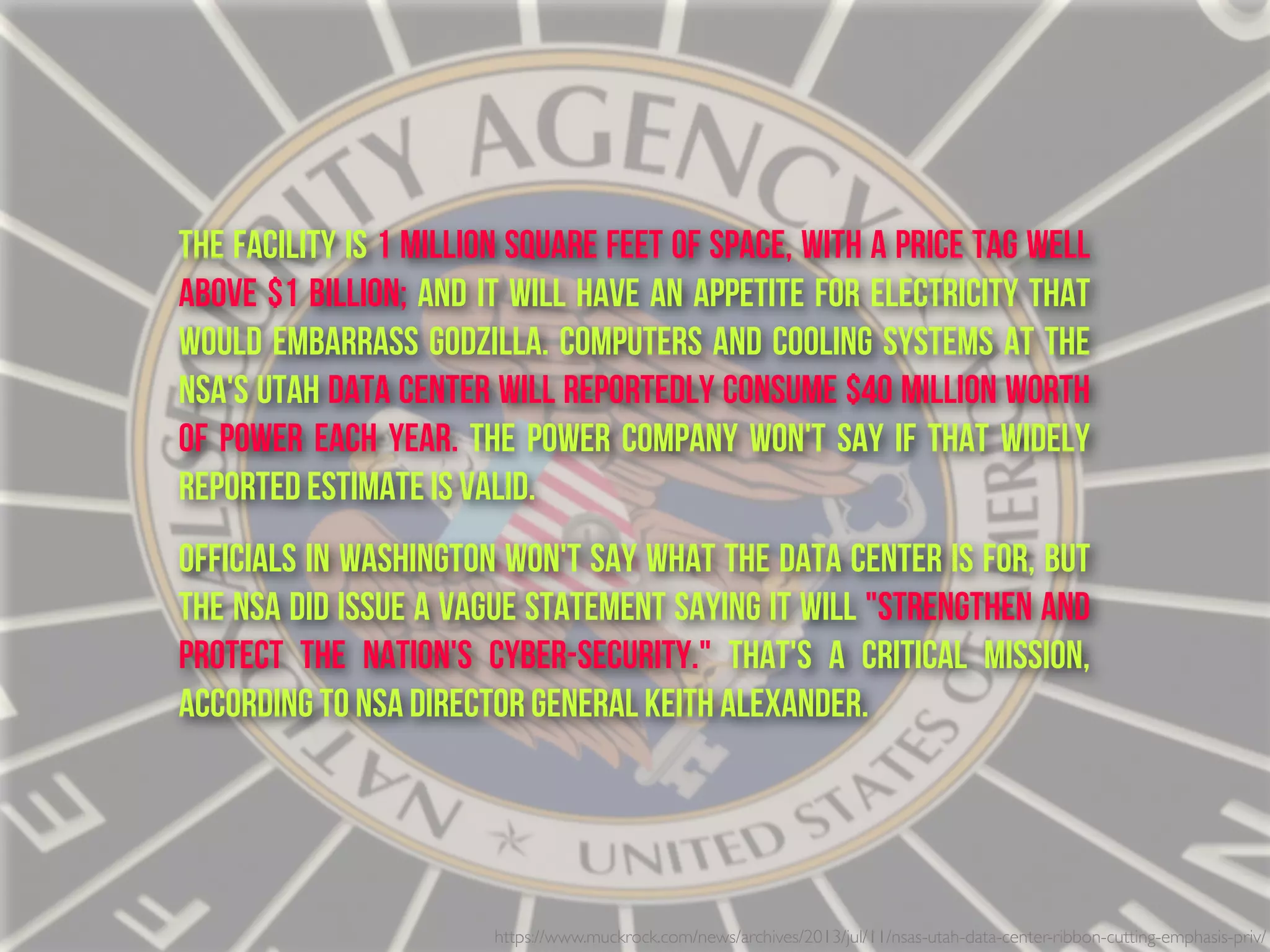 The facility is 1 million square feet of space, with a price tag well
above $1 billion; and it will have an appetite for electricity that
would embarrass Godzilla. Computers and cooling systems at the
NSA's Utah Data Center will reportedly consume $40 million worth
of power each year. The power company won't say if that widely
reported estimate is valid.
Officials in Washington won't say what the data center is for, but
the NSA did issue a vague statement saying it will "strengthen and
protect the nation's cyber-security." That's a critical mission,
according to NSA director General Keith Alexander.
https://www.muckrock.com/news/archives/2013/jul/11/nsas-utah-data-center-ribbon-cutting-emphasis-priv/
 
