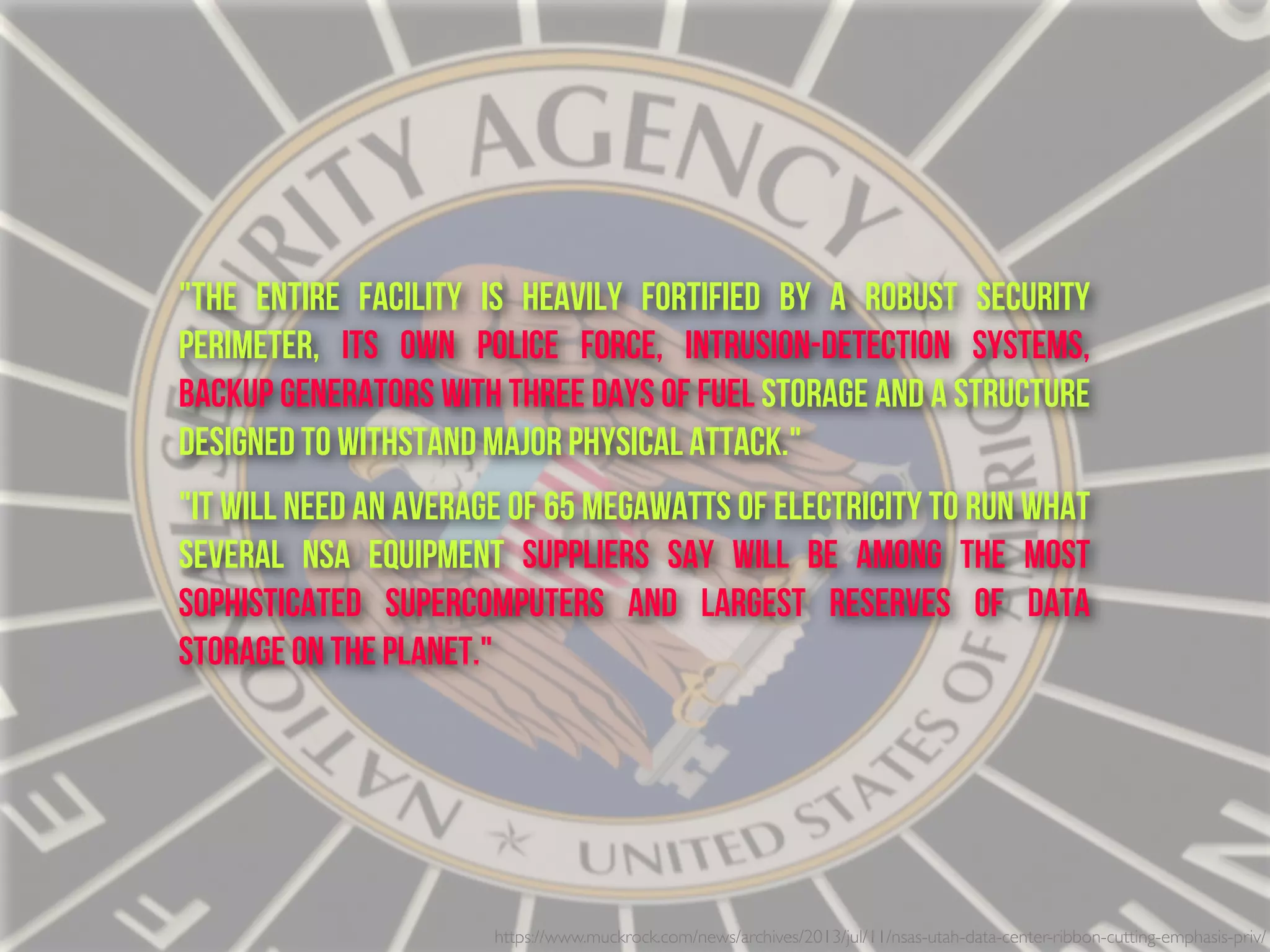 "The entire facility is heavily fortified by a robust security
perimeter, its own police force, intrusion-detection systems,
backup generators with three days of fuel storage and a structure
designed to withstand major physical attack."
"It will need an average of 65 megawatts of electricity to run what
several NSA equipment suppliers say will be among the most
sophisticated supercomputers and largest reserves of data
storage on the planet."
https://www.muckrock.com/news/archives/2013/jul/11/nsas-utah-data-center-ribbon-cutting-emphasis-priv/
 
