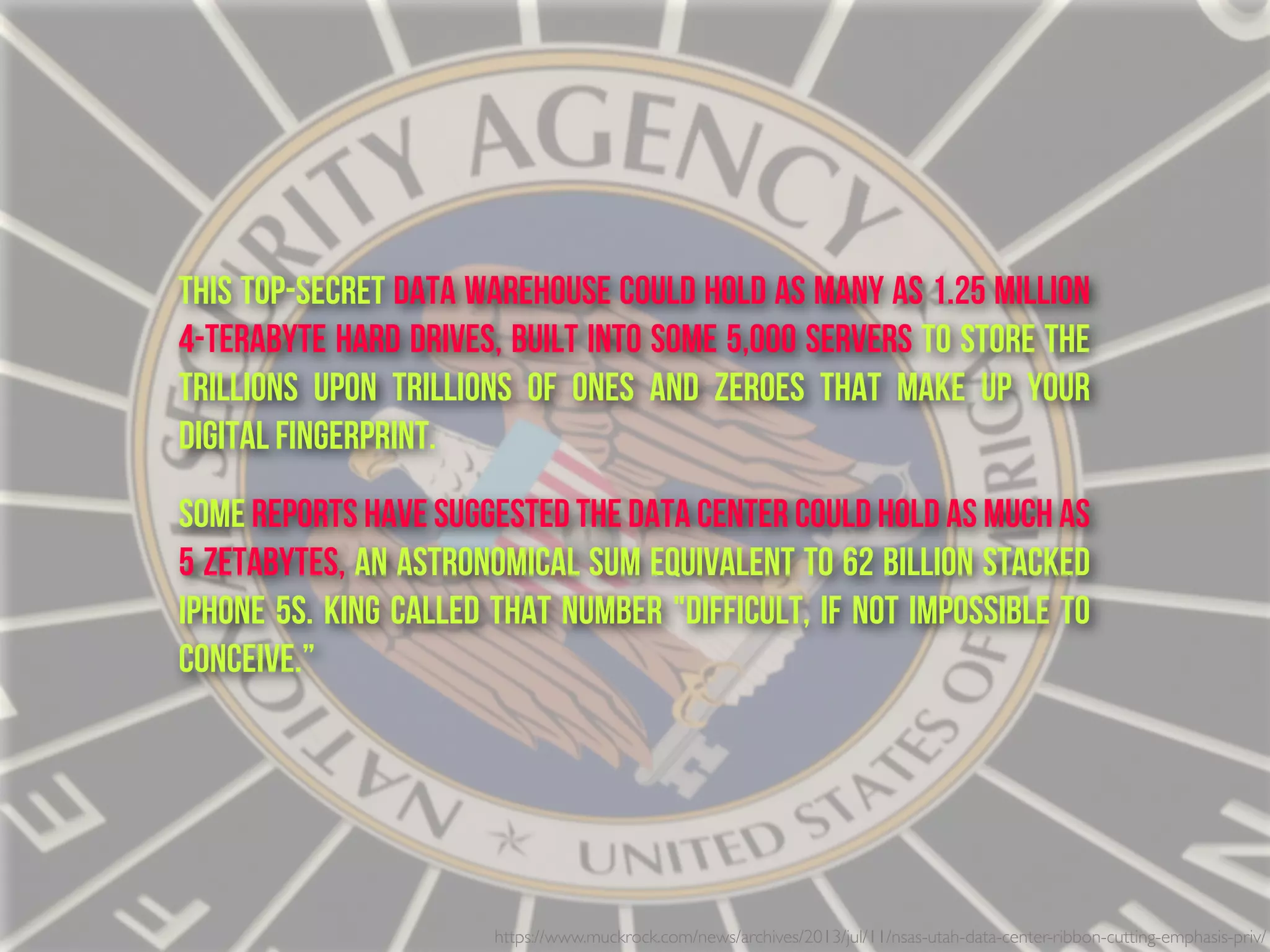 This top-secret data warehouse could hold as many as 1.25 million
4-terabyte hard drives, built into some 5,000 servers to store the
trillions upon trillions of ones and zeroes that make up your
digital fingerprint.
Some reports have suggested the data center could hold as much as
5 zetabytes, an astronomical sum equivalent to 62 billion stacked
iPhone 5s. King called that number "difficult, if not impossible to
conceive.”
https://www.muckrock.com/news/archives/2013/jul/11/nsas-utah-data-center-ribbon-cutting-emphasis-priv/
 