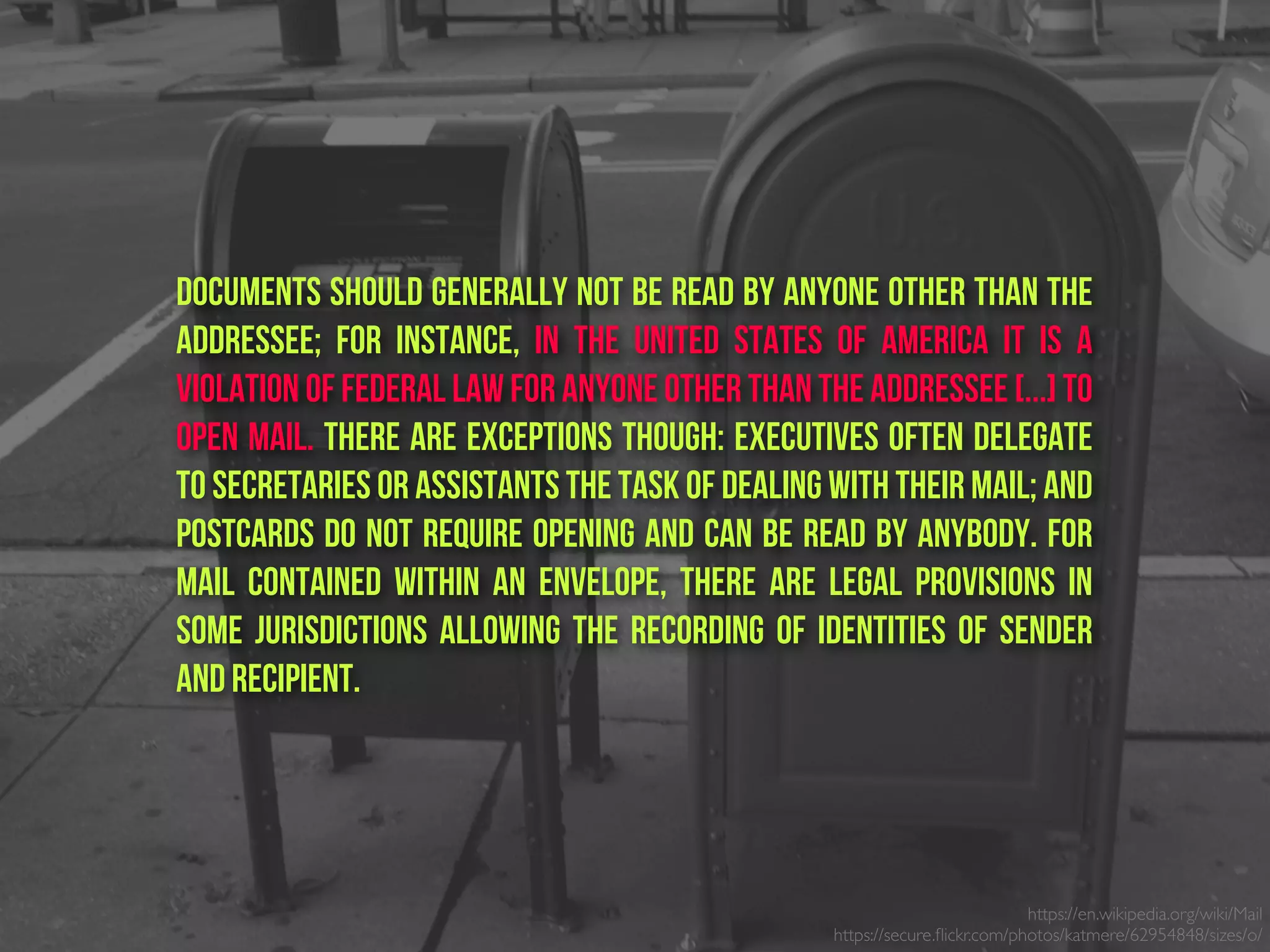 Documents should generally not be read by anyone other than the
addressee; for instance, in the United States of America it is a
violation of federal law for anyone other than the addressee [...] to
open mail. There are exceptions though: executives often delegate
to secretaries or assistants the task of dealing with their mail; and
postcards do not require opening and can be read by anybody. For
mail contained within an envelope, there are legal provisions in
some jurisdictions allowing the recording of identities of sender
and recipient.
https://en.wikipedia.org/wiki/Mail
https://secure.ﬂickr.com/photos/katmere/62954848/sizes/o/
 