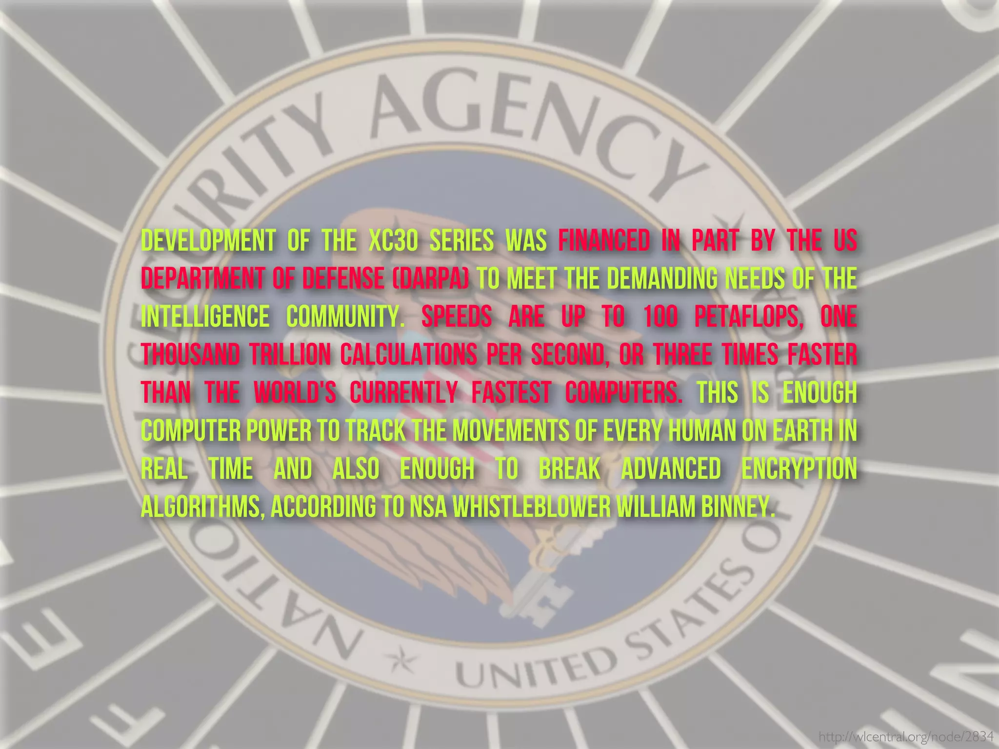 http://wlcentral.org/node/2834
Development of the XC30 series was financed in part by the US
Department of Defense (DARPA) to meet the demanding needs of the
Intelligence Community. Speeds are up to 100 petaflops, one
thousand trillion calculations per second, or three times faster
than the world's currently fastest computers. This is enough
computer power to track the movements of every human on Earth in
real time and also enough to break advanced encryption
algorithms, according to NSA whistleblower William Binney.
 