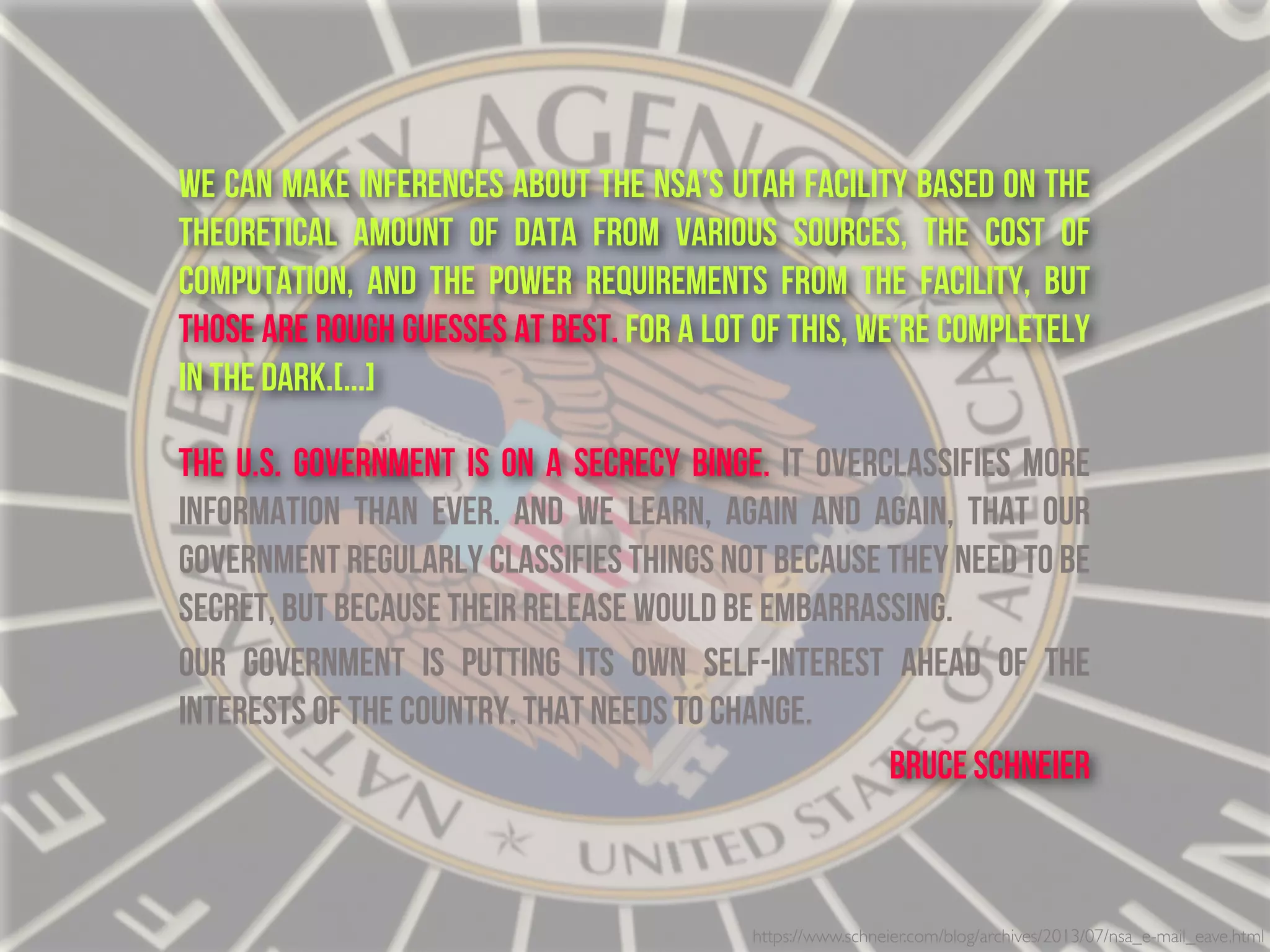 https://www.schneier.com/blog/archives/2013/07/nsa_e-mail_eave.html
We can make inferences about the NSA’s Utah facility based on the
theoretical amount of data from various sources, the cost of
computation, and the power requirements from the facility, but
those are rough guesses at best. For a lot of this, we’re completely
in the dark.[...]
THe U.S. government is on a secrecy binge. It overclassifies more
information than ever. And we learn, again and again, that our
government regularly classifies things not because they need to be
secret, but because their release would be embarrassing.
Our government is putting its own self-interest ahead of the
interests of the country. That needs to change.
Bruce Schneier
 