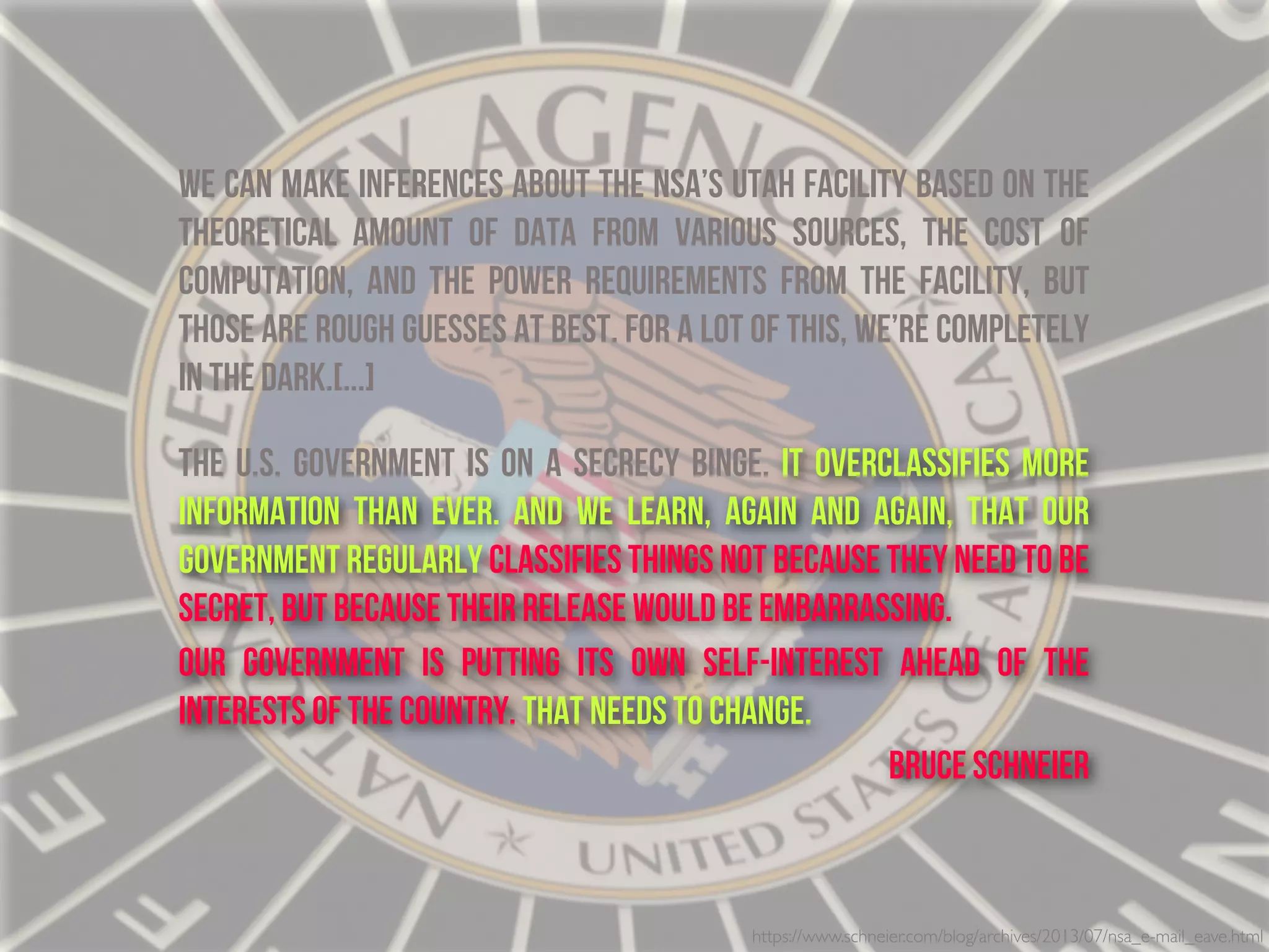 https://www.schneier.com/blog/archives/2013/07/nsa_e-mail_eave.html
We can make inferences about the NSA’s Utah facility based on the
theoretical amount of data from various sources, the cost of
computation, and the power requirements from the facility, but
those are rough guesses at best. For a lot of this, we’re completely
in the dark.[...]
THe U.S. government is on a secrecy binge. It overclassifies more
information than ever. And we learn, again and again, that our
government regularly classifies things not because they need to be
secret, but because their release would be embarrassing.
Our government is putting its own self-interest ahead of the
interests of the country. That needs to change.
Bruce Schneier
 
