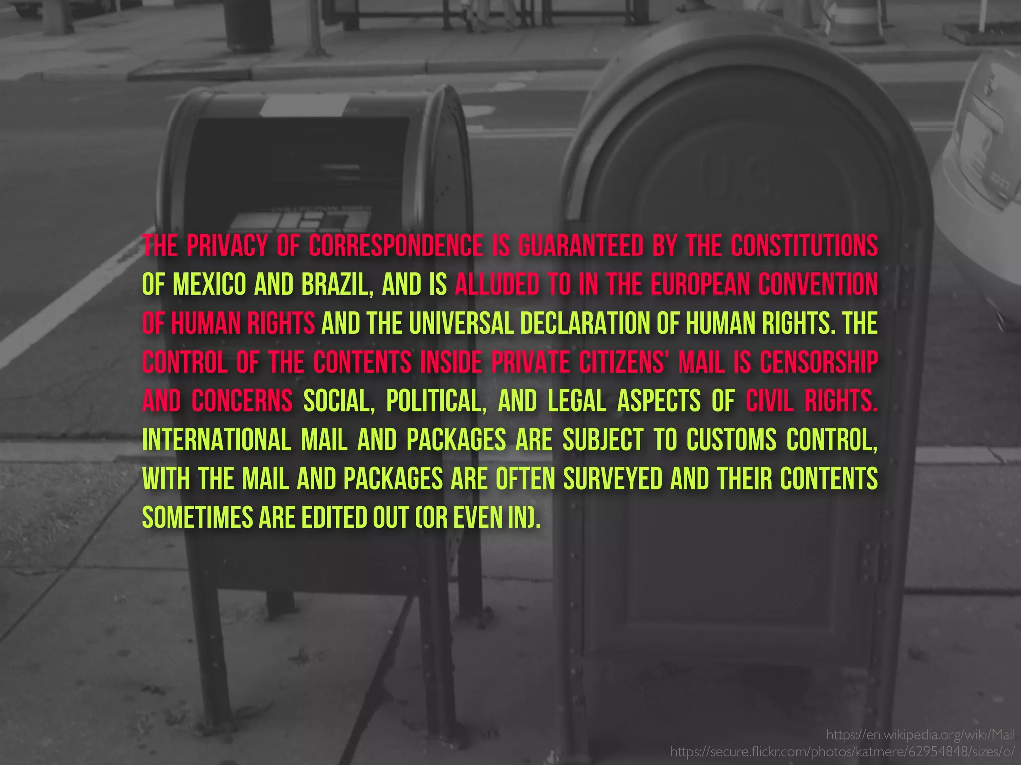 The privacy of correspondence is guaranteed by the constitutions
of Mexico and Brazil, and is alluded to in the European Convention
of Human Rights and the Universal Declaration of Human Rights. The
control of the contents inside private citizens' mail is censorship
and concerns social, political, and legal aspects of civil rights.
International mail and packages are subject to customs control,
with the mail and packages are often surveyed and their contents
sometimes are edited out (or even in).
https://en.wikipedia.org/wiki/Mail
https://secure.ﬂickr.com/photos/katmere/62954848/sizes/o/
 