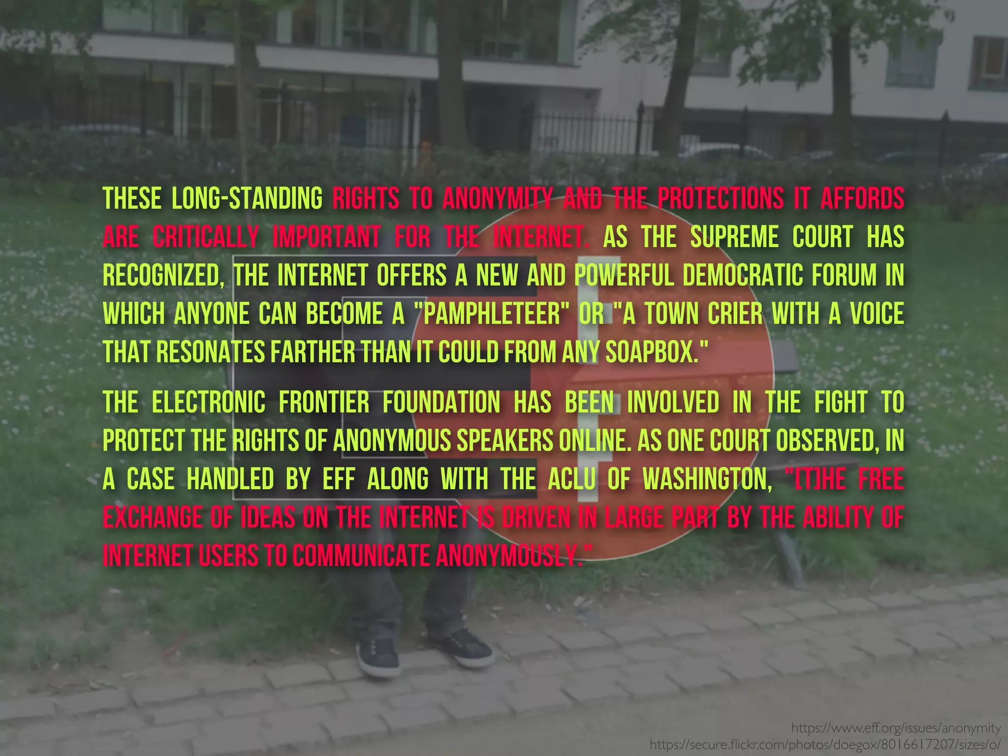 https://www.eff.org/issues/anonymity
https://secure.ﬂickr.com/photos/doegox/8016617207/sizes/o/
These long-standing rights to anonymity and the protections it affords
are critically important for the Internet. As the Supreme Court has
recognized, the Internet offers a new and powerful democratic forum in
which anyone can become a "pamphleteer" or "a town crier with a voice
that resonates farther than it could from any soapbox."
The Electronic Frontier Foundation has been involved in the fight to
protect the rights of anonymous speakers online. As one court observed, in
a case handled by EFF along with the ACLU of Washington, "[T]he free
exchange of ideas on the Internet is driven in large part by the ability of
Internet users to communicate anonymously."
 