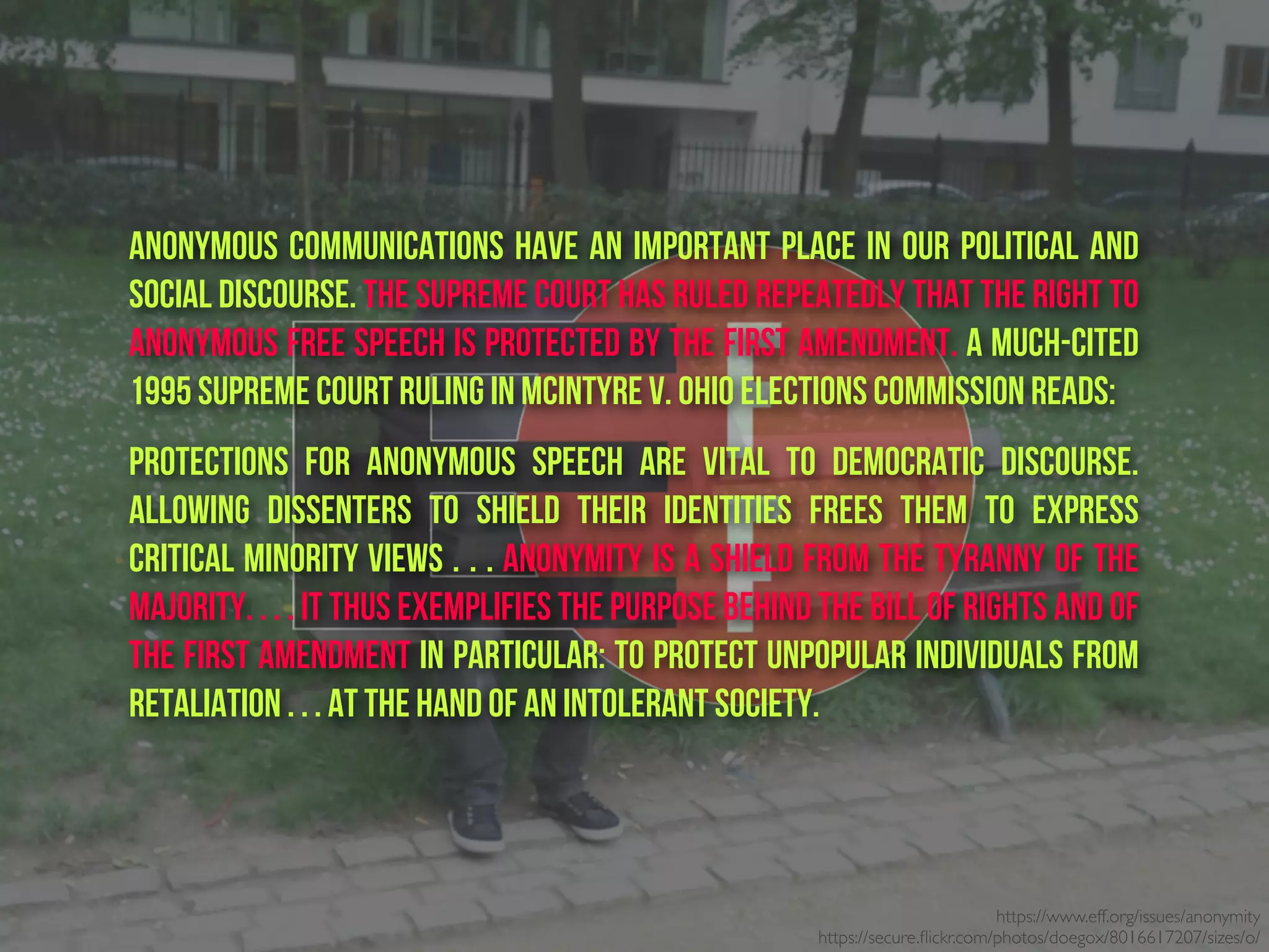 https://www.eff.org/issues/anonymity
https://secure.ﬂickr.com/photos/doegox/8016617207/sizes/o/
Anonymous communications have an important place in our political and
social discourse. The Supreme Court has ruled repeatedly that the right to
anonymous free speech is protected by the First Amendment. A much-cited
1995 Supreme Court ruling in McIntyre v. Ohio Elections Commission reads:
Protections for anonymous speech are vital to democratic discourse.
Allowing dissenters to shield their identities frees them to express
critical minority views . . . Anonymity is a shield from the tyranny of the
majority. . . . It thus exemplifies the purpose behind the Bill of Rights and of
the First Amendment in particular: to protect unpopular individuals from
retaliation . . . at the hand of an intolerant society.
 