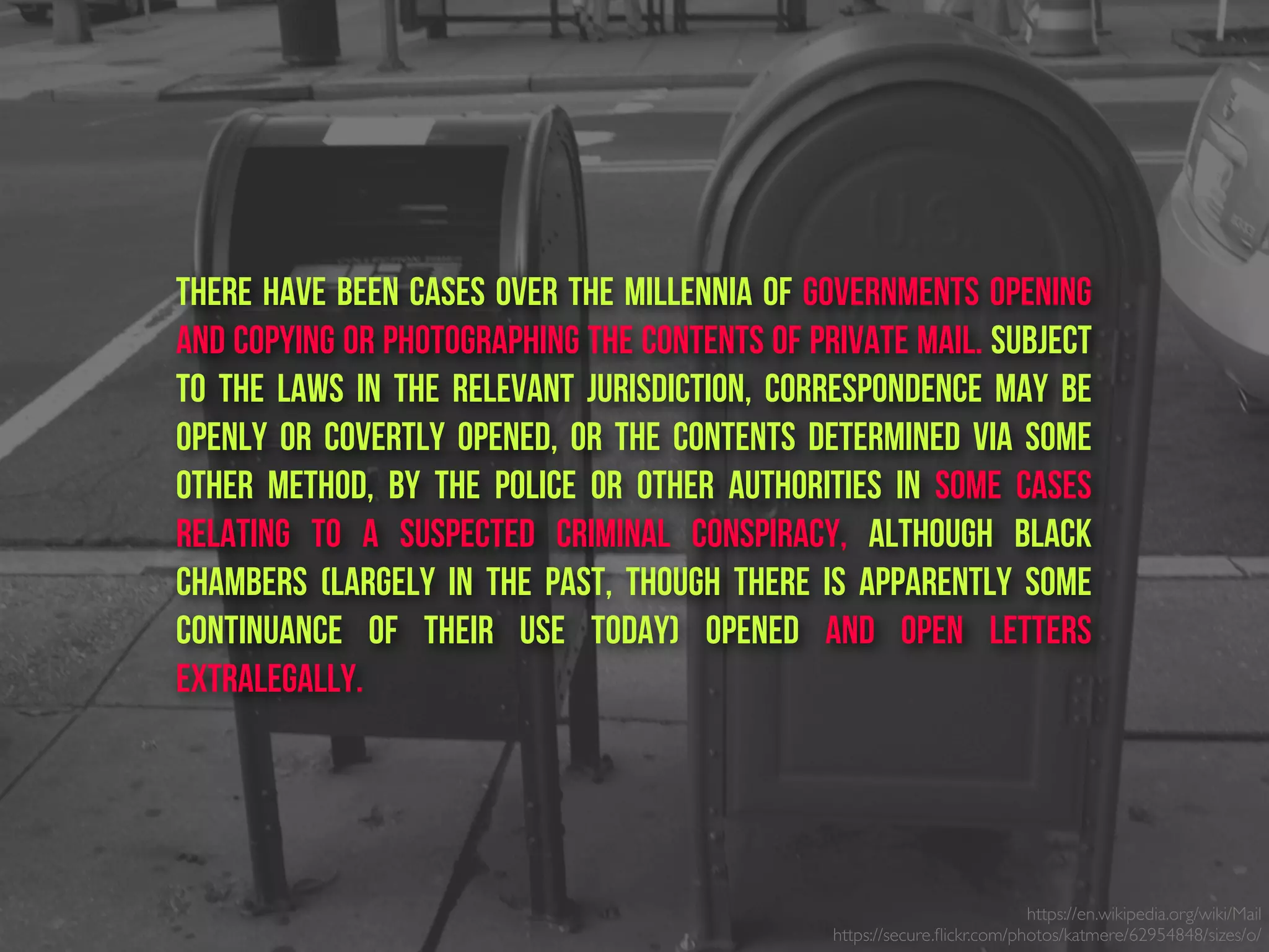 There have been cases over the millennia of governments opening
and copying or photographing the contents of private mail. Subject
to the laws in the relevant jurisdiction, correspondence may be
openly or covertly opened, or the contents determined via some
other method, by the police or other authorities in some cases
relating to a suspected criminal conspiracy, although Black
Chambers (largely in the past, though there is apparently some
continuance of their use today) opened and open letters
extralegally.
https://en.wikipedia.org/wiki/Mail
https://secure.ﬂickr.com/photos/katmere/62954848/sizes/o/
 