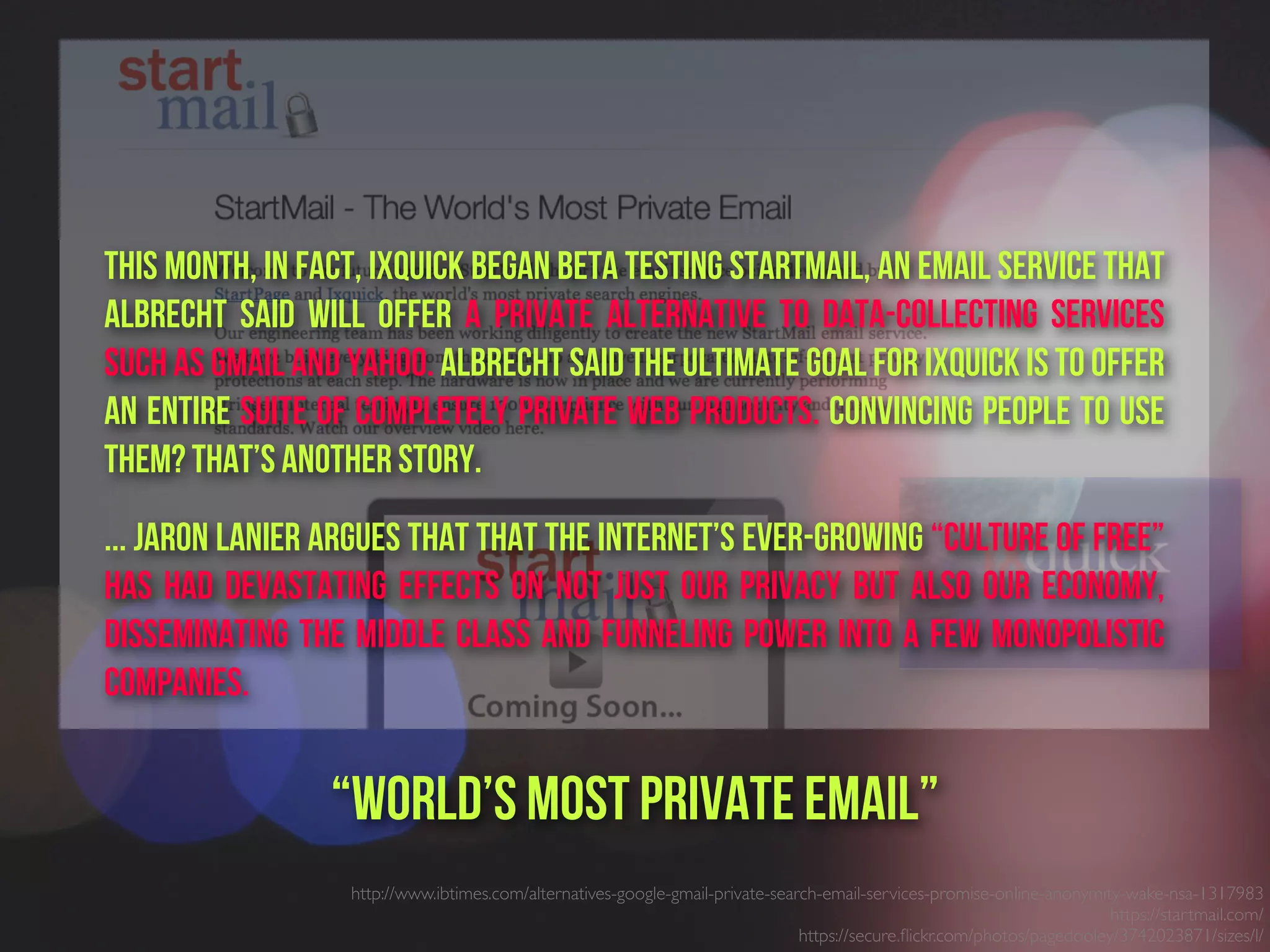 http://www.ibtimes.com/alternatives-google-gmail-private-search-email-services-promise-online-anonymity-wake-nsa-1317983
https://startmail.com/
https://secure.ﬂickr.com/photos/pagedooley/3742023871/sizes/l/
“world’s most private email”
This month, in fact, Ixquick began beta testing StartMail, an email service that
Albrecht said will offer a private alternative to data-collecting services
such as Gmail and Yahoo. Albrecht said the ultimate goal for Ixquick is to offer
an entire suite of completely private Web products. Convincing people to use
them? That’s another story. 
... Jaron Lanier argues that that the Internet’s ever-growing “Culture of Free”
has had devastating effects on not just our privacy but also our economy,
disseminating the middle class and funneling power into a few monopolistic
companies. 
 