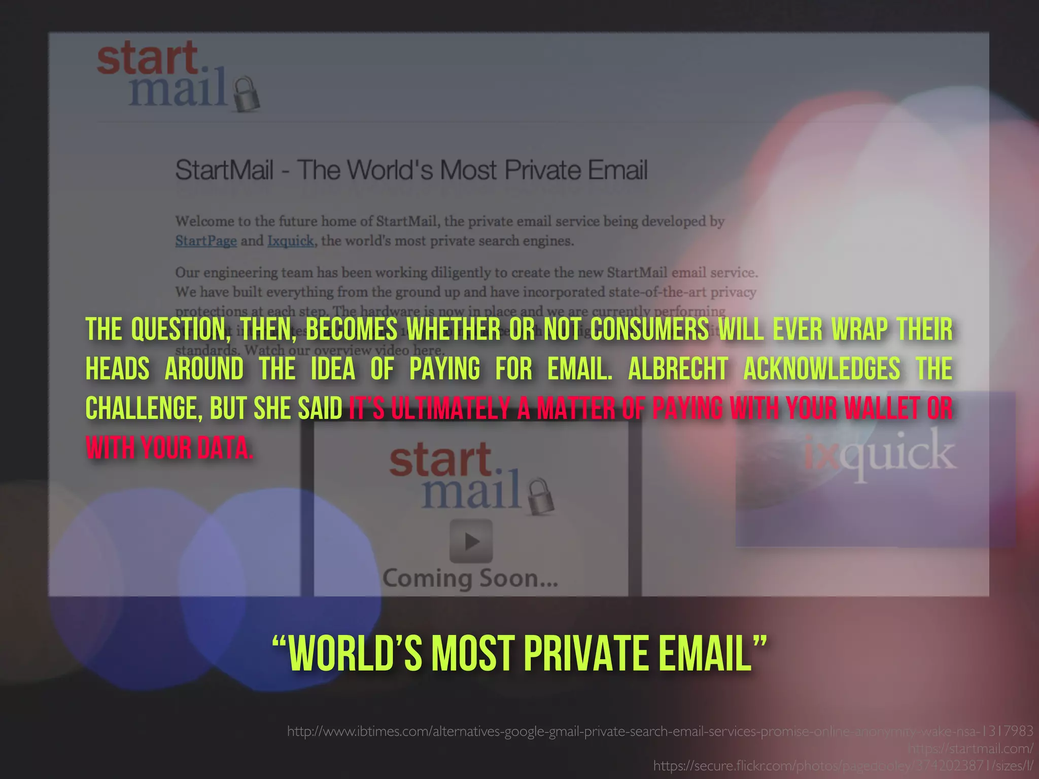 http://www.ibtimes.com/alternatives-google-gmail-private-search-email-services-promise-online-anonymity-wake-nsa-1317983
https://startmail.com/
https://secure.ﬂickr.com/photos/pagedooley/3742023871/sizes/l/
“world’s most private email”
The question, then, becomes whether or not consumers will ever wrap their
heads around the idea of paying for email. Albrecht acknowledges the
challenge, but she said it’s ultimately a matter of paying with your wallet or
with your data.
 