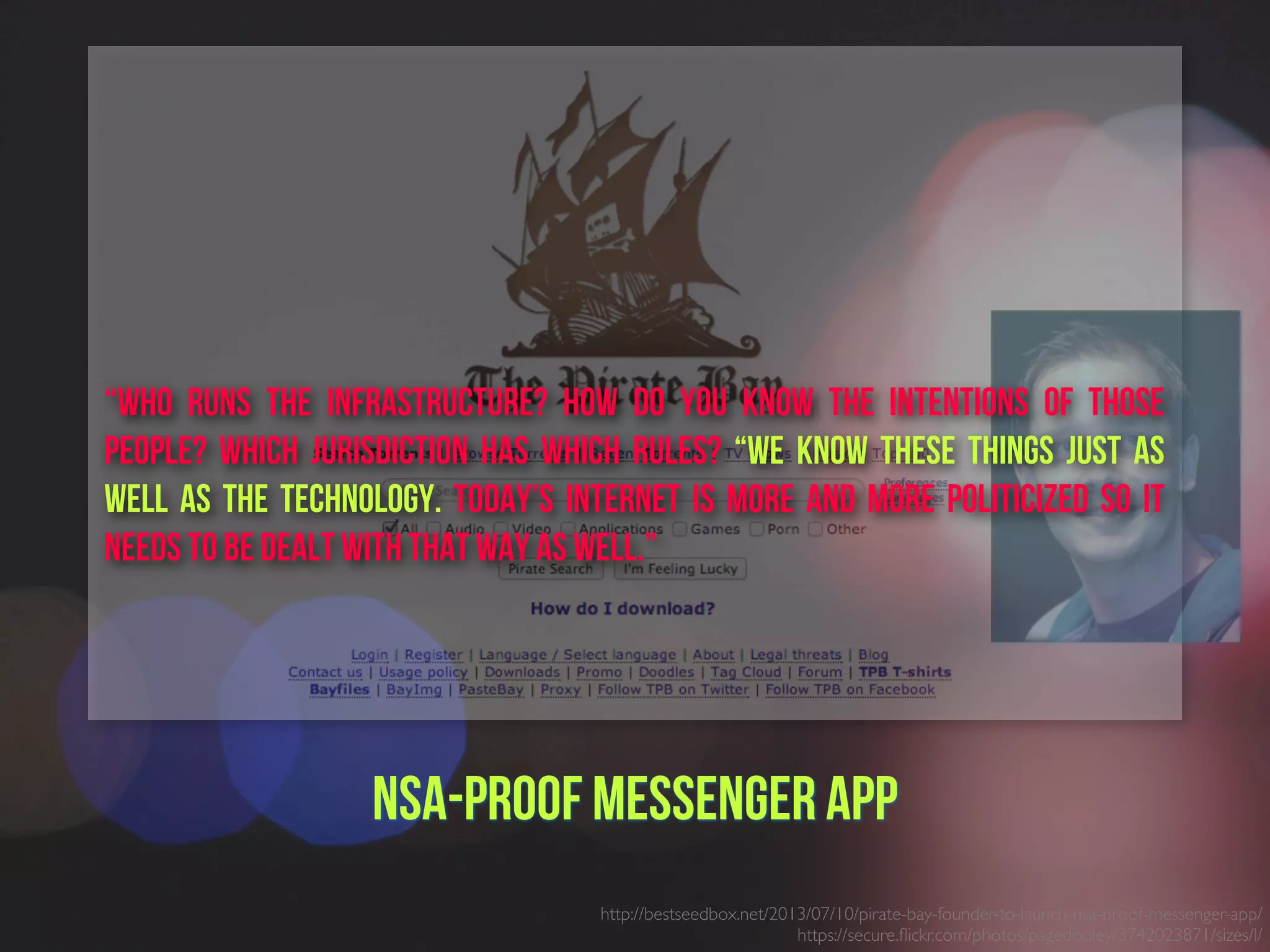 NSA-proof Messenger App
http://bestseedbox.net/2013/07/10/pirate-bay-founder-to-launch-nsa-proof-messenger-app/
https://secure.ﬂickr.com/photos/pagedooley/3742023871/sizes/l/
“Who runs the infrastructure? How do you know the intentions of those
people? Which jurisdiction has which rules? “We know these things just as
well as the technology. Today’s internet is more and more politicized so it
needs to be dealt with that way as well.”
 