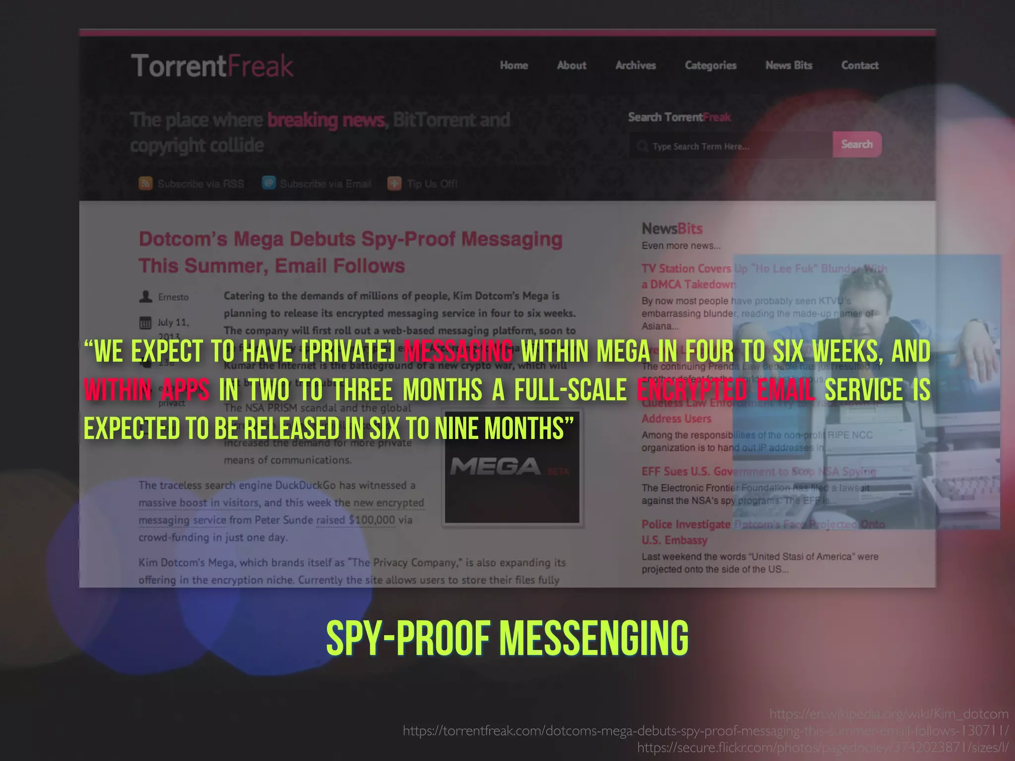 https://en.wikipedia.org/wiki/Kim_dotcom
https://torrentfreak.com/dotcoms-mega-debuts-spy-proof-messaging-this-summer-email-follows-130711/
https://secure.ﬂickr.com/photos/pagedooley/3742023871/sizes/l/
Spy-proof Messenging
“We expect to have [Private] messaging within Mega in four to six weeks, and
within apps in two to three months A full-scale encrypted email service is
expected to be released in six to nine months”
 