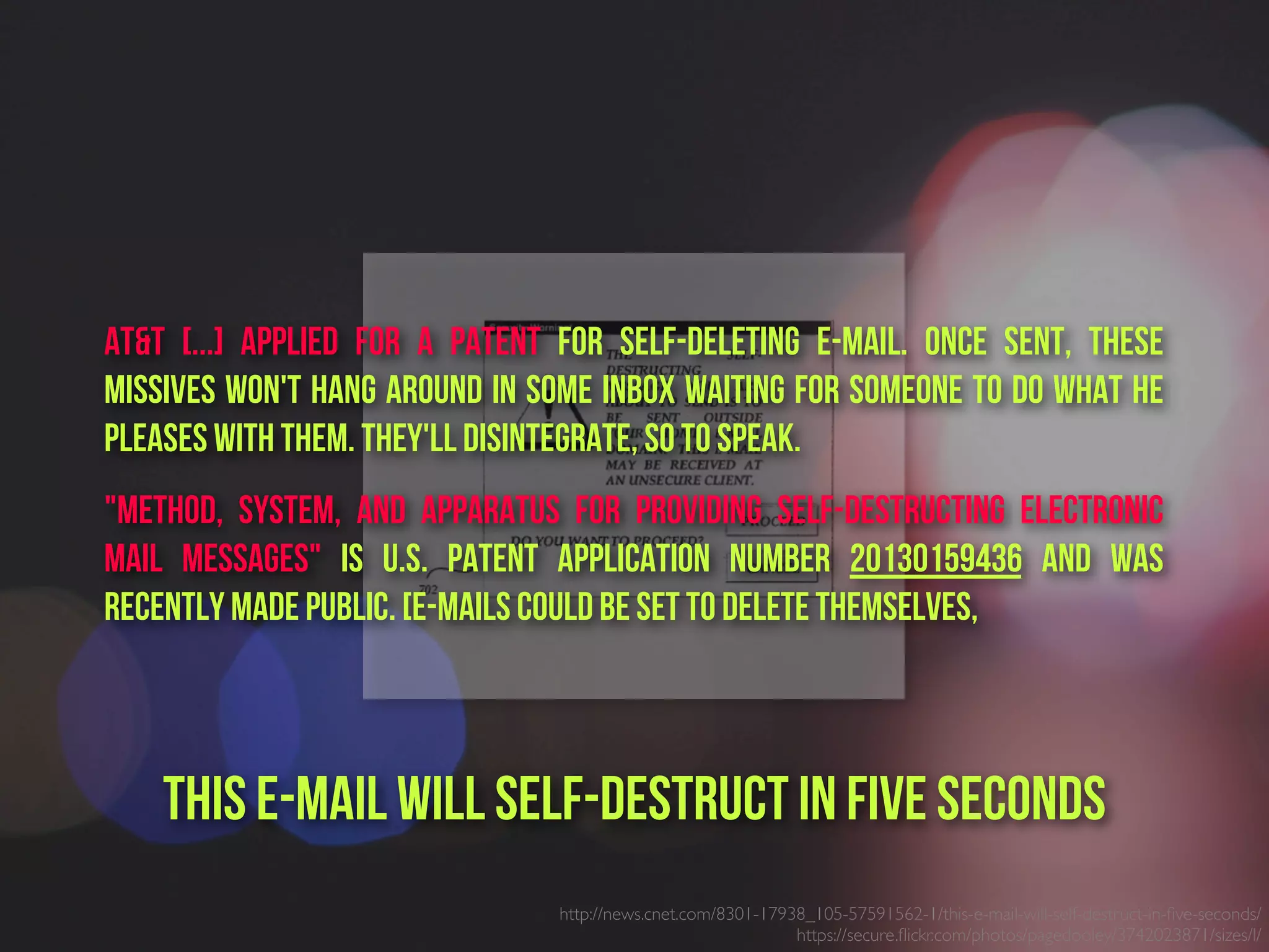 http://news.cnet.com/8301-17938_105-57591562-1/this-e-mail-will-self-destruct-in-ﬁve-seconds/
https://secure.ﬂickr.com/photos/pagedooley/3742023871/sizes/l/
AT&T [...] applied for a patent for self-deleting e-mail. Once sent, these
missives won't hang around in some inbox waiting for someone to do what he
pleases with them. They'll disintegrate, so to speak.
"Method, System, and Apparatus for Providing Self-Destructing Electronic
Mail Messages" is U.S. patent application number 20130159436 and was
recently made public. [E-mails could be set to delete themselves,
This e-mail will self-destruct in five seconds
 
