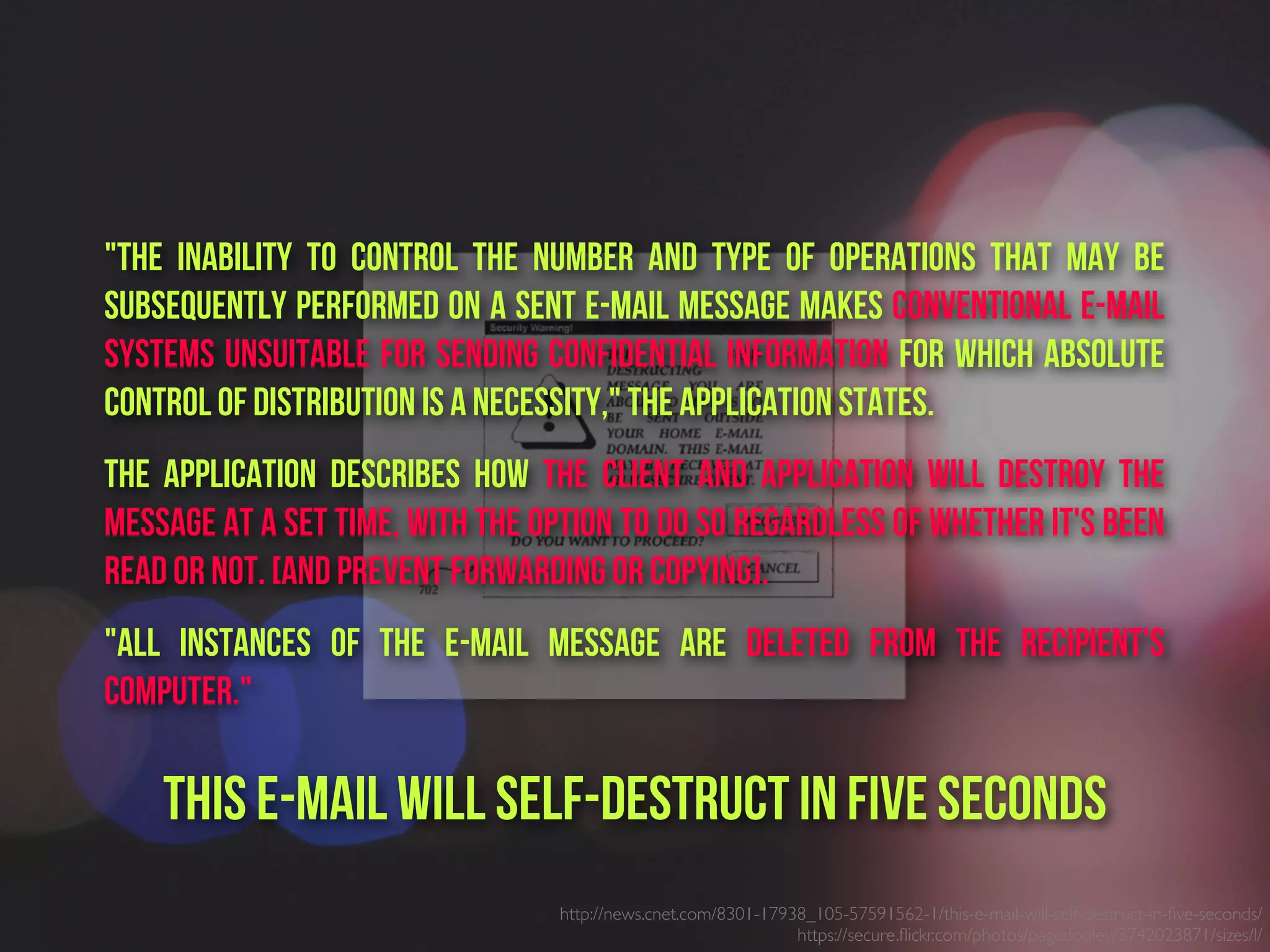 http://news.cnet.com/8301-17938_105-57591562-1/this-e-mail-will-self-destruct-in-ﬁve-seconds/
https://secure.ﬂickr.com/photos/pagedooley/3742023871/sizes/l/
"The inability to control the number and type of operations that may be
subsequently performed on a sent e-mail message makes conventional e-mail
systems unsuitable for sending confidential information for which absolute
control of distribution is a necessity," the application states.
The application describes how the client and application will destroy the
message at a set time, with the option to do so regardless of whether it's been
read or not. [and prevent forwarding or copying].
"All instances of the e-mail message are deleted from the recipient's
computer."
This e-mail will self-destruct in five seconds
 
