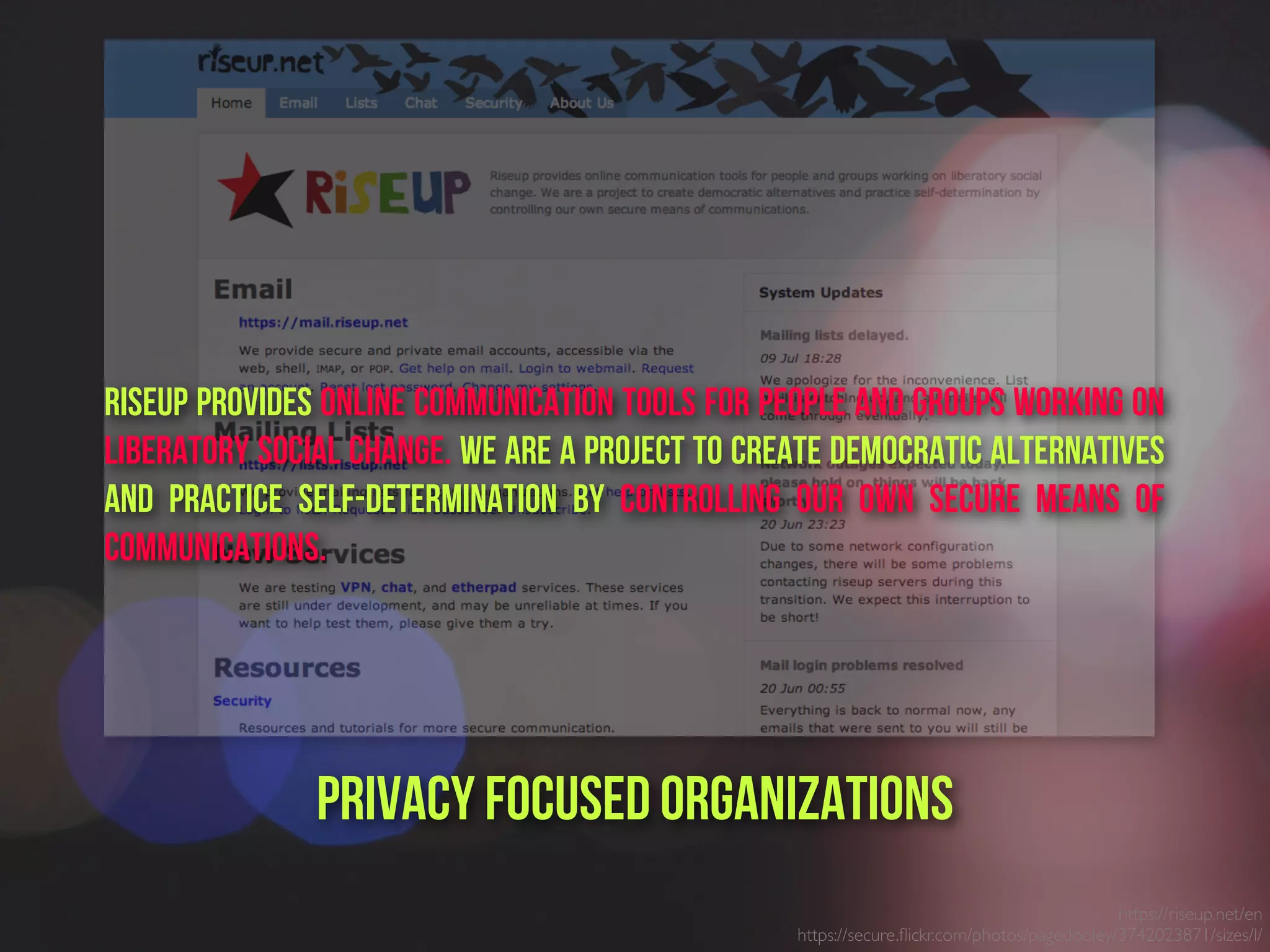 https://riseup.net/en
https://secure.ﬂickr.com/photos/pagedooley/3742023871/sizes/l/
PrivacY focused ORganizations
Riseup provides online communication tools for people and groups working on
liberatory social change. We are a project to create democratic alternatives
and practice self-determination by controlling our own secure means of
communications.
 