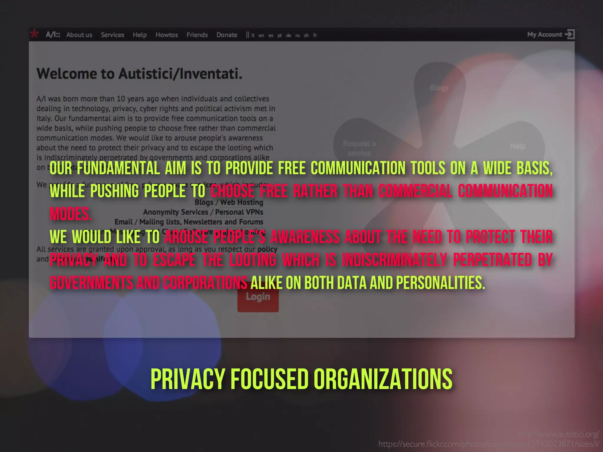 http://www.autistici.org/
https://secure.ﬂickr.com/photos/pagedooley/3742023871/sizes/l/
PrivacY focused ORganizations
Our fundamental aim is to provide free communication tools on a wide basis,
while pushing people to choose free rather than commercial communication
modes.
We would like to arouse people's awareness about the need to protect their
privacy and to escape the looting which is indiscriminately perpetrated by
governments and corporations alike on both data and personalities.
 