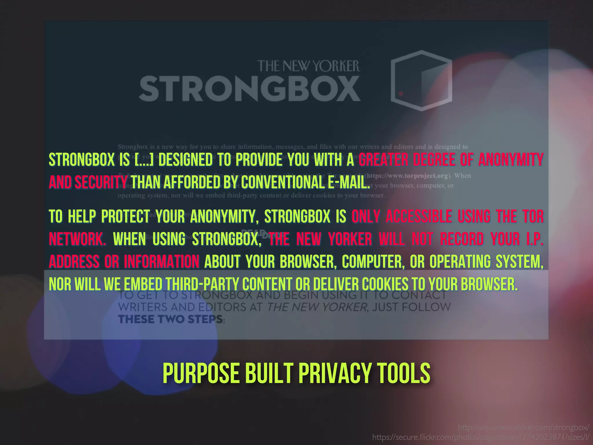 http://www.newyorker.com/strongbox/
https://secure.ﬂickr.com/photos/pagedooley/3742023871/sizes/l/
Purpose built PrivacY Tools
Strongbox is [...] designed to provide you with a greater degree of anonymity
and security than afforded by conventional e-mail.
To help protect your anonymity, Strongbox is only accessible using the Tor
network. When using Strongbox, The New Yorker will not record your I.P.
address or information about your browser, computer, or operating system,
nor will we embed third-party content or deliver cookies to your browser.
 