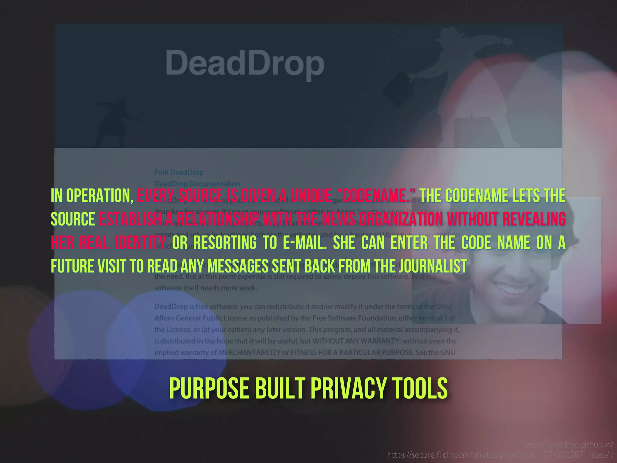 http://deaddrop.github.io/
https://secure.ﬂickr.com/photos/pagedooley/3742023871/sizes/l/
Purpose built PrivacY Tools
In operation, every source is given a unique "codename." The codename lets the
source establish a relationship with the news organization without revealing
her real identity or resorting to e-mail. She can enter the code name on a
future visit to read any messages sent back from the journalist
 