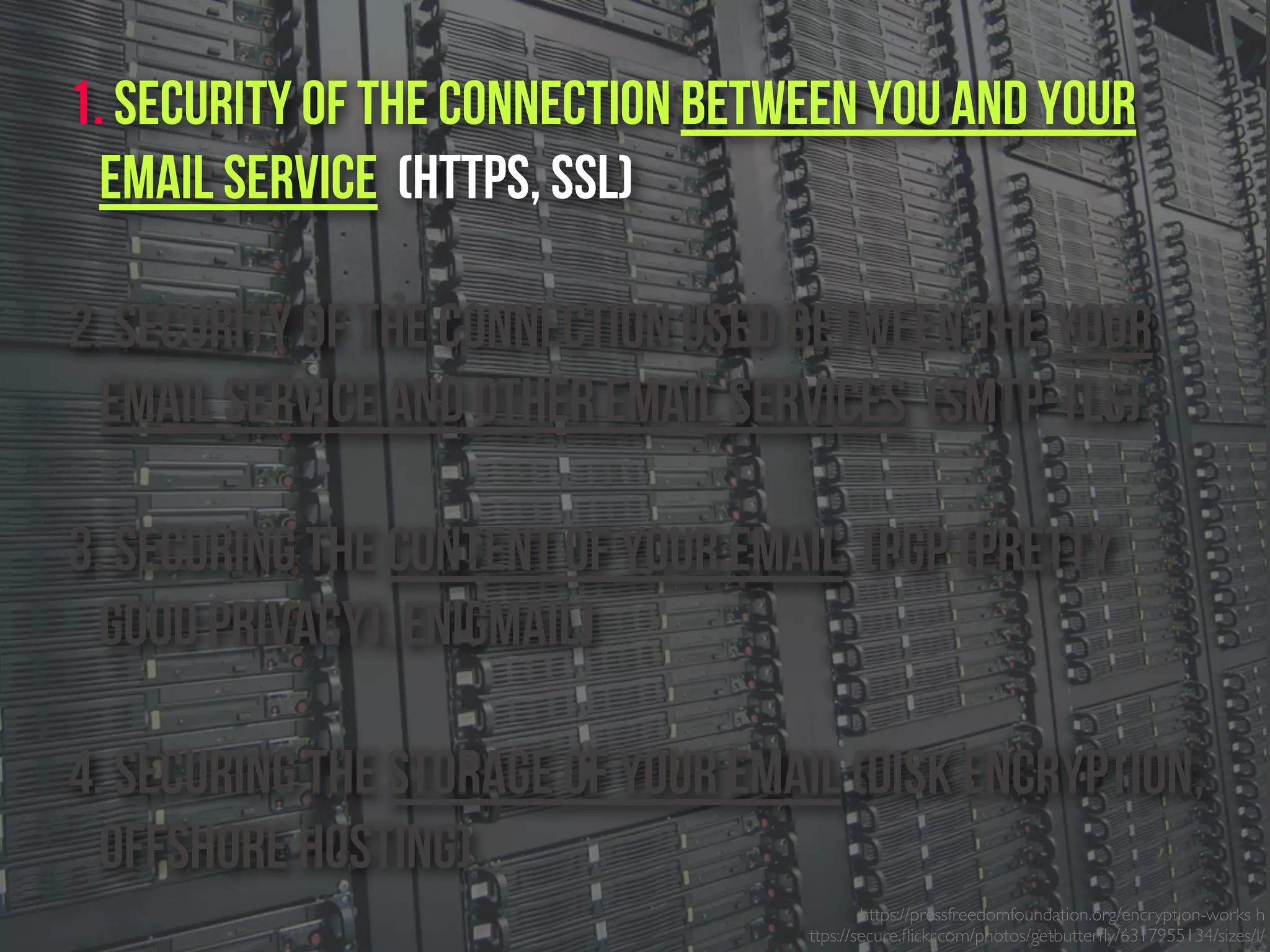 https://pressfreedomfoundation.org/encryption-works h
ttps://secure.ﬂickr.com/photos/getbutterﬂy/6317955134/sizes/l/
1. Security of the connection between you and your
email service (https, SSL)
2. Security of the connection used between the Your
email service and other email services (SMTP-TLS)
3. Securing the content of your email (PGP (Pretty
Good Privacy), Enigmail)
4. Securing the Storage of your email (Disk Encryption,
Offshore Hosting)
 