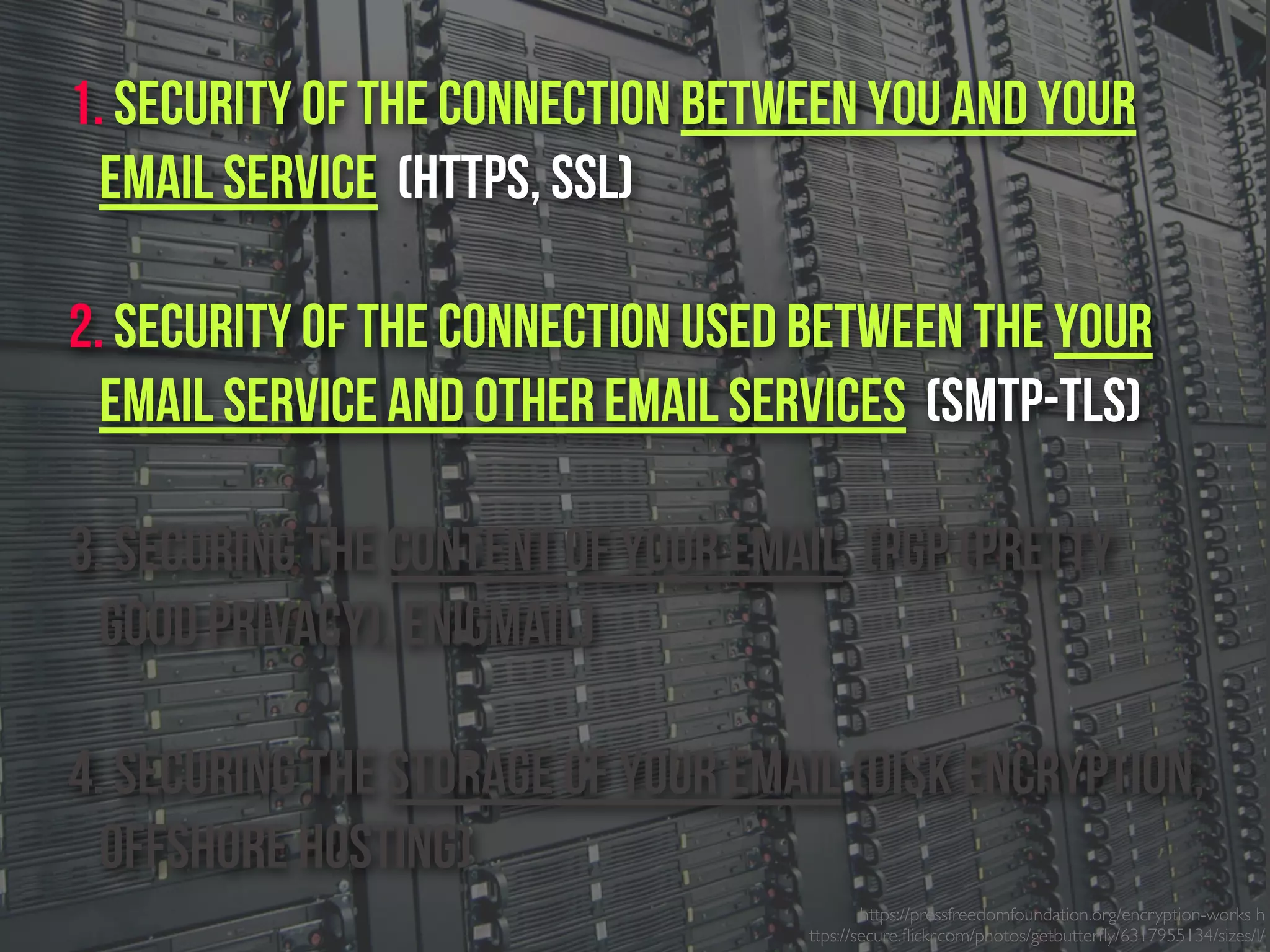 https://pressfreedomfoundation.org/encryption-works h
ttps://secure.ﬂickr.com/photos/getbutterﬂy/6317955134/sizes/l/
1. Security of the connection between you and your
email service (https, SSL)
2. Security of the connection used between the Your
email service and other email services (SMTP-TLS)
3. Securing the content of your email (PGP (Pretty
Good Privacy), Enigmail)
4. Securing the Storage of your email (Disk Encryption,
Offshore Hosting)
 
