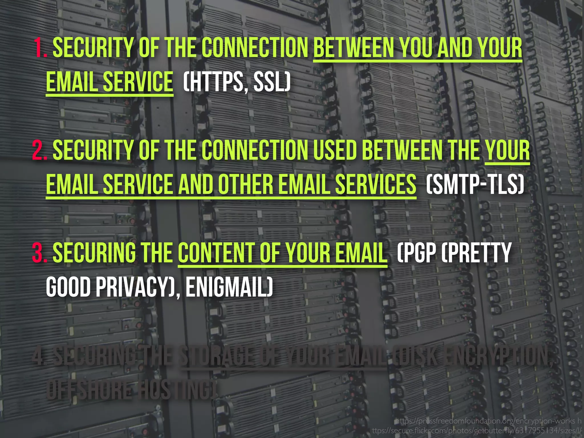 https://pressfreedomfoundation.org/encryption-works h
ttps://secure.ﬂickr.com/photos/getbutterﬂy/6317955134/sizes/l/
1. Security of the connection between you and your
email service (https, SSL)
2. Security of the connection used between the Your
email service and other email services (SMTP-TLS)
3. Securing the content of your email (PGP (Pretty
Good Privacy), Enigmail)
4. Securing the Storage of your email (Disk Encryption,
Offshore Hosting)
 