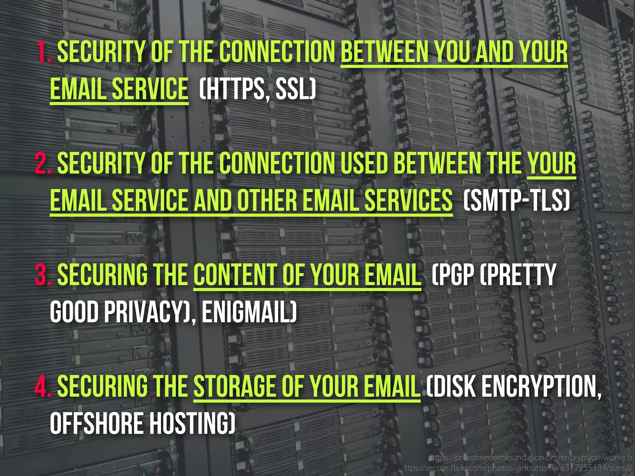 https://pressfreedomfoundation.org/encryption-works h
ttps://secure.ﬂickr.com/photos/getbutterﬂy/6317955134/sizes/l/
1. Security of the connection between you and your
email service (https, SSL)
2. Security of the connection used between the Your
email service and other email services (SMTP-TLS)
3. Securing the content of your email (PGP (Pretty
Good Privacy), Enigmail)
4. Securing the Storage of your email (Disk Encryption,
Offshore Hosting)
 