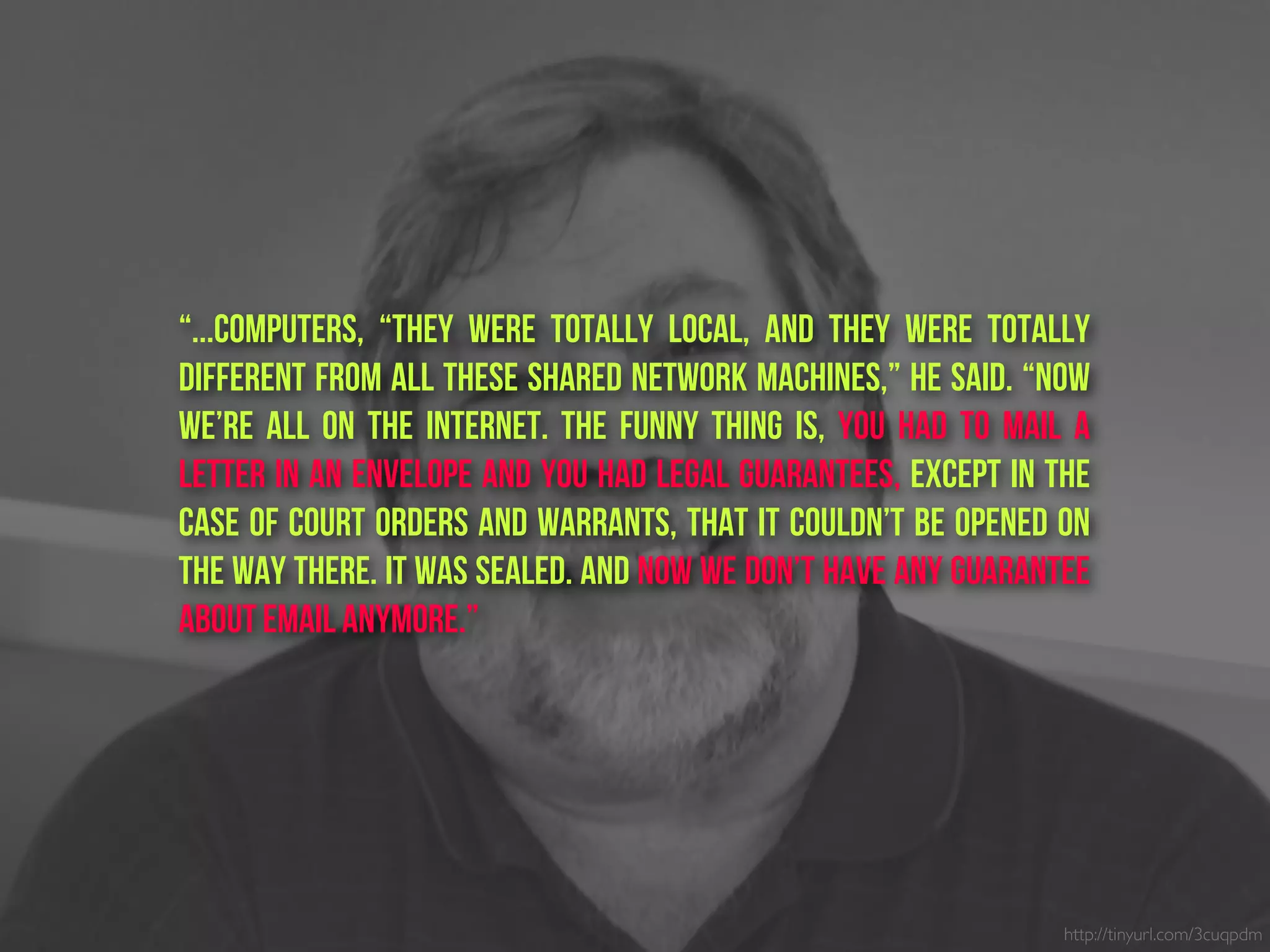 “...Computers, “they were totally local, and they were totally
different from all these shared network machines,” he said. “Now
we’re all on the Internet. The funny thing is, you had to mail a
letter in an envelope and you had legal guarantees, except in the
case of court orders and warrants, that it couldn’t be opened on
the way there. It was sealed. And now we don’t have any guarantee
about email anymore.”
http://tinyurl.com/3cuqpdm
 