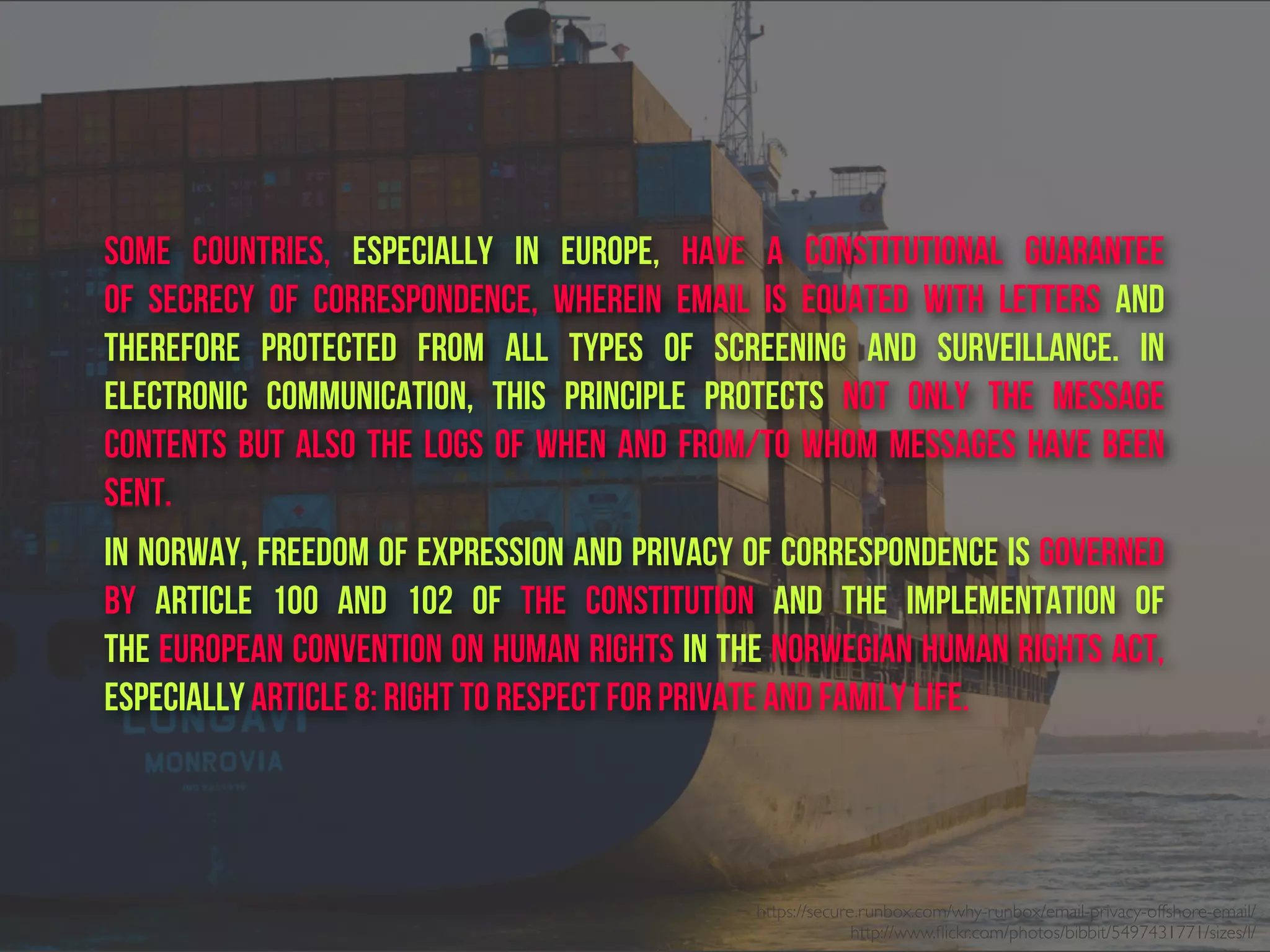Some countries, especially in Europe, have a constitutional guarantee
of  secrecy of correspondence, wherein email is equated with letters and
therefore protected from all types of screening and surveillance. In
electronic communication, this principle protects not only the message
contents but also the logs of when and from/to whom messages have been
sent.
In Norway, freedom of expression and privacy of correspondence is governed
by Article 100 and 102  of  the Constitution  and the implementation of
the European Convention on Human Rights in the Norwegian Human Rights Act,
especially Article 8: Right to respect for private and family life.
https://secure.runbox.com/why-runbox/email-privacy-offshore-email/
http://www.ﬂickr.com/photos/bibbit/5497431771/sizes/l/
 