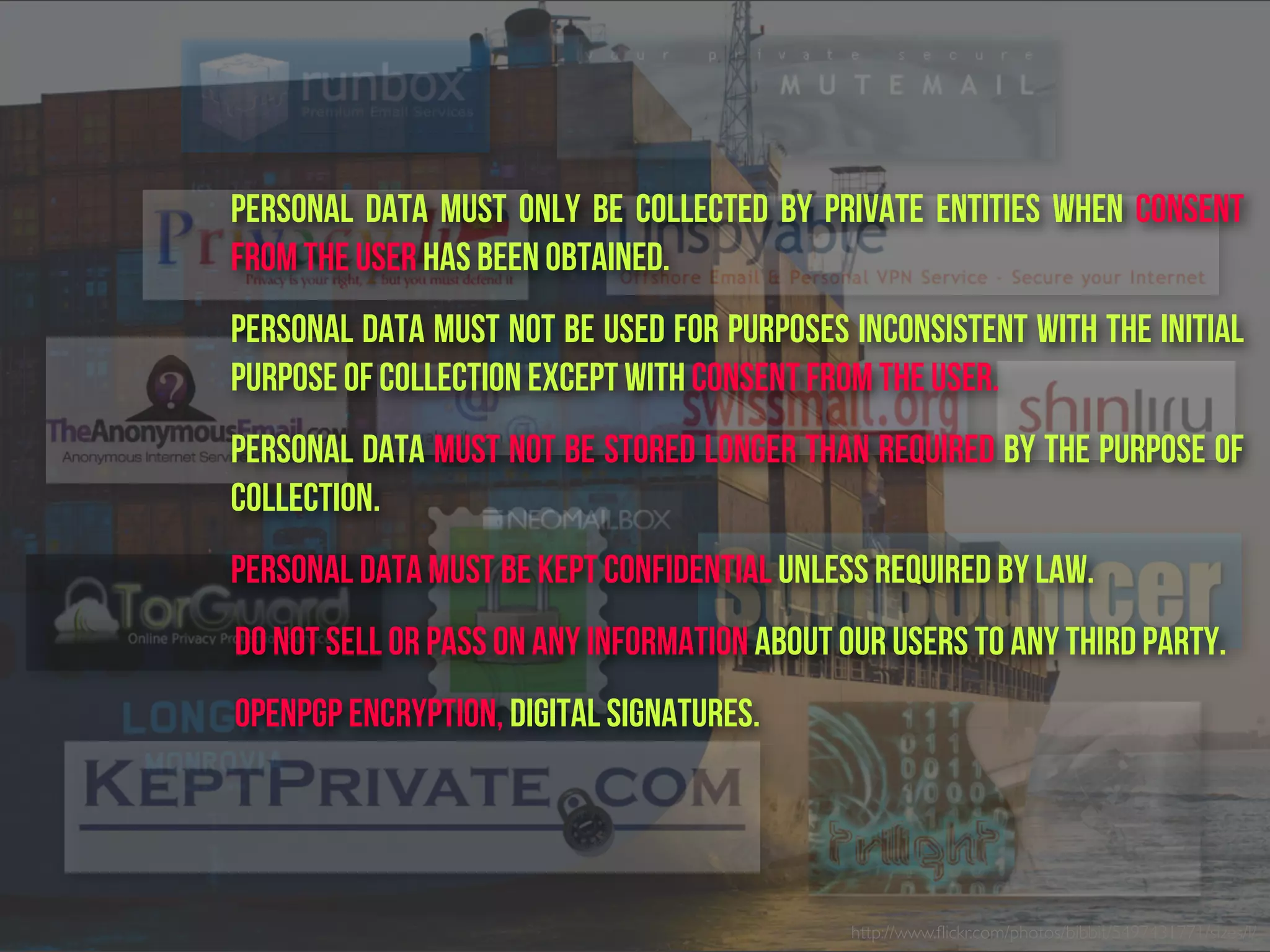 http://www.ﬂickr.com/photos/bibbit/5497431771/sizes/l/
Personal data must only be collected by private entities when consent
from the user has been obtained.
Personal data must not be used for purposes inconsistent with the initial
purpose of collection except with consent from the user.
Personal data must not be stored longer than required by the purpose of
collection.
Personal data must be kept confidential unless required by law.
do not sell or pass on any information about our users to any third party.
OpenPGP encryption, digital signatures.
 