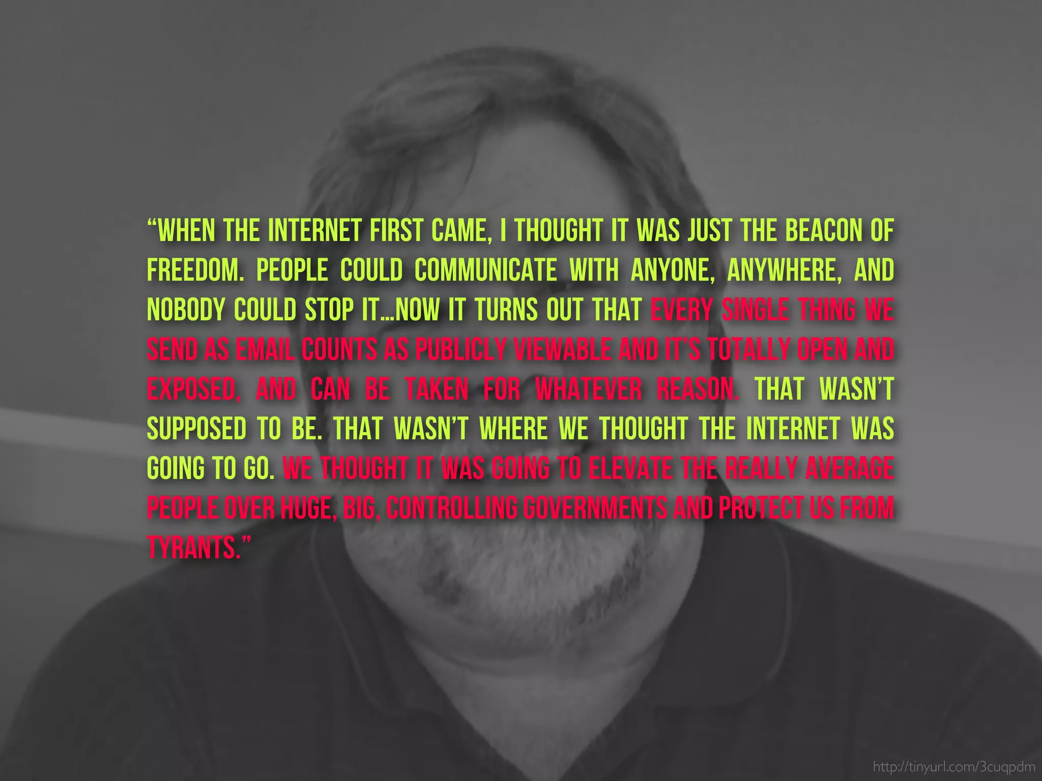 “When the Internet first came, I thought it was just the beacon of
freedom. People could communicate with anyone, anywhere, and
nobody could stop it…Now it turns out that every single thing we
send as email counts as publicly viewable and it’s totally open and
exposed, and can be taken for whatever reason. That wasn’t
supposed to be. That wasn’t where we thought the Internet was
going to go. We thought it was going to elevate the really average
people over huge, big, controlling governments and protect us from
tyrants.”
http://tinyurl.com/3cuqpdm
 