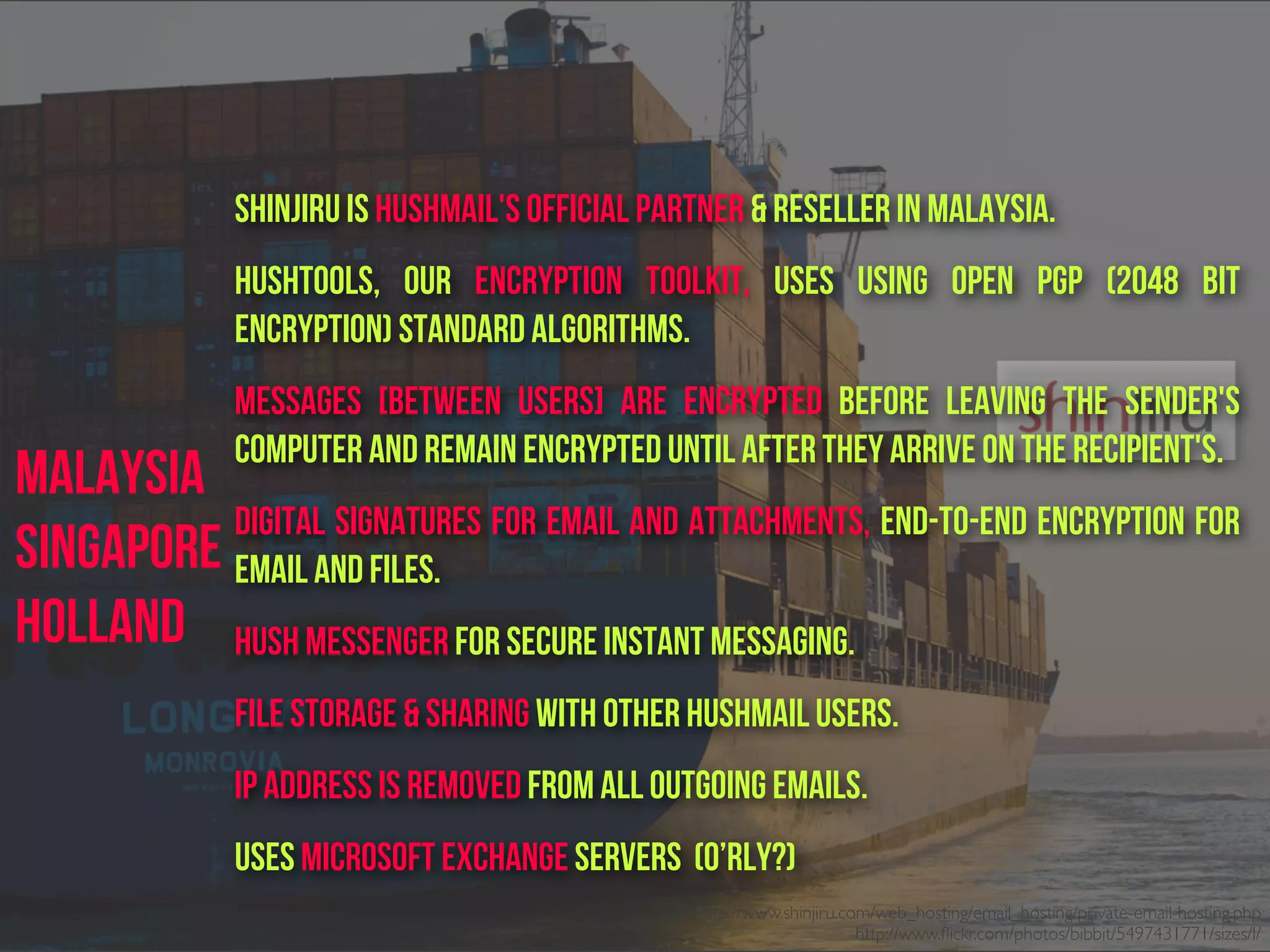 Shinjiru is HUSHMAIL's Official Partner & Reseller in Malaysia.
Hushtools, our encryption toolkit, uses using Open PGP (2048 bit
encryption) standard algorithms.
Messages [between users] are encrypted before leaving the sender's
computer and remain encrypted until after they arrive on the recipient's.
Digital signatures for email and attachments, end-to-end encryption for
email and files.
Hush Messenger for secure instant messaging.
File storage & sharing with other Hushmail users.
IP address is removed from all outgoing emails.
Uses Microsoft Exchange servers (o’rly?)
http://www.shinjiru.com/web_hosting/email_hosting/private-email-hosting.php
http://www.ﬂickr.com/photos/bibbit/5497431771/sizes/l/
Malaysia
Singapore
Holland
 