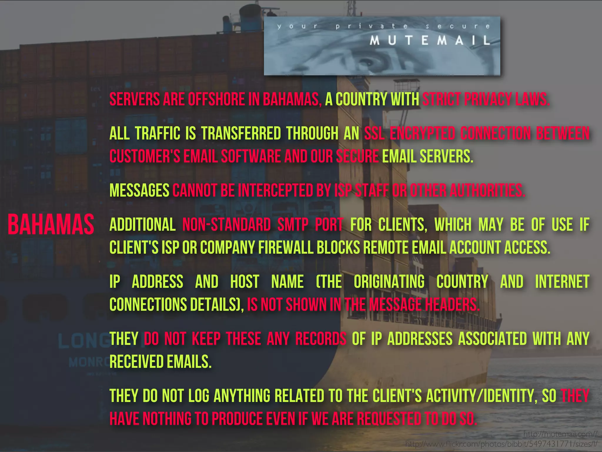 http://mutemail.com//
http://www.ﬂickr.com/photos/bibbit/5497431771/sizes/l/
Bahamas
servers Are offshore in Bahamas, a country with strict privacy laws.
All traffic is transferred through an SSL encrypted connection between
customer's email software and our secure email servers.
messages cannot be intercepted by ISP staff or other authorities.
Additional non-standard SMTP port for clients, which may be of use if
client's ISP or company firewall blocks remote email account access.
IP address and host name (the originating country and internet
connections details), is not shown in the message headers.
They do not keep these any records of IP addresses associated with any
received emails.
They do not log anything related to the client's activity/identity, So They
have nothing to produce even if we are requested to do so.
 