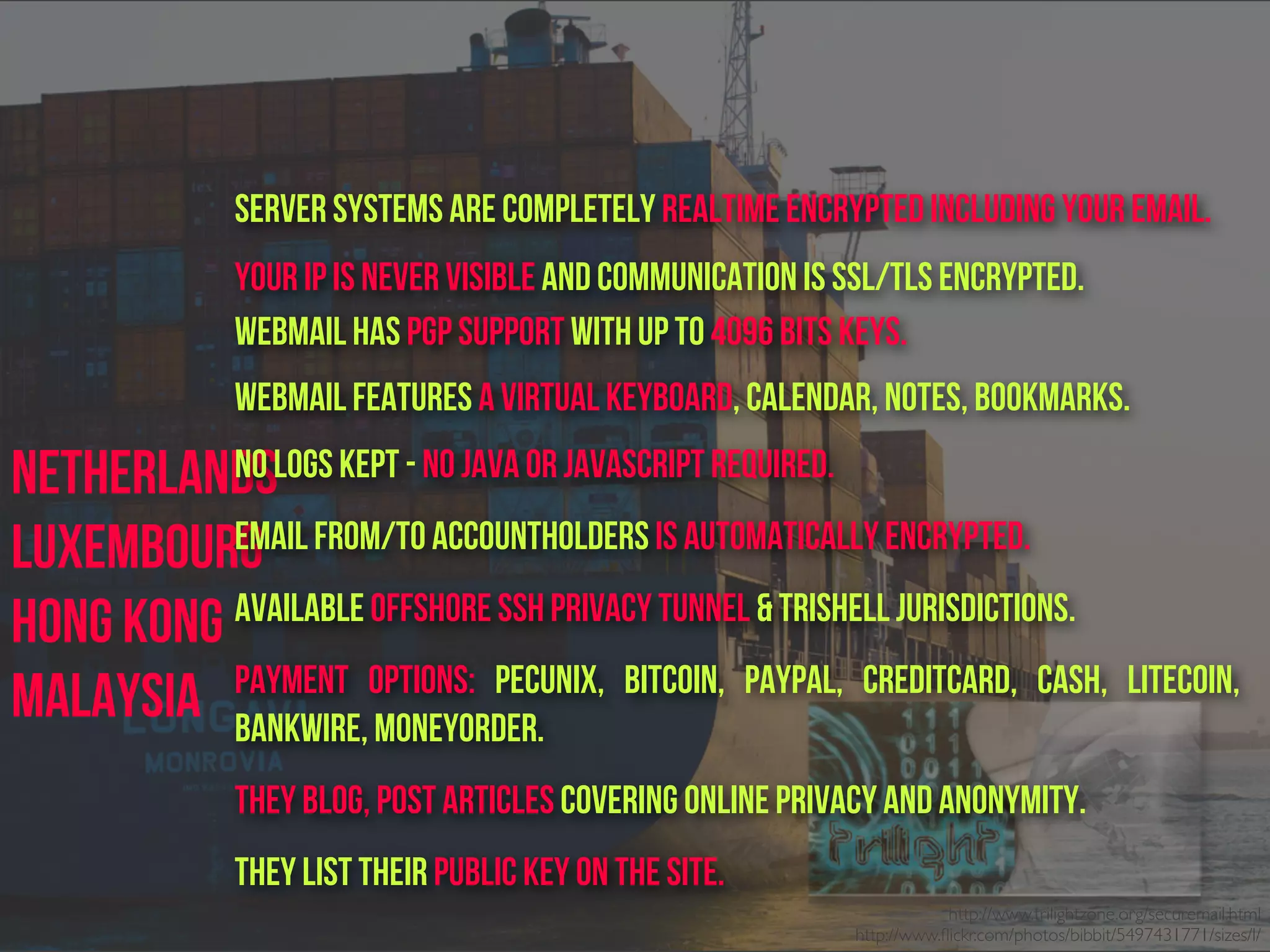 Netherlands
Luxembourg
Hong Kong
Malaysia
Server Systems are completely realtime encrypted including your email.
Your IP is never visible and communication is SSL/TLS encrypted.
Webmail has PGP Support with up to 4096 bits keys.
Webmail features a Virtual Keyboard, Calendar, Notes, Bookmarks.
No logs kept - No java or javascript required.
Email from/to accountholders is automatically encrypted.
Available Offshore SSH Privacy Tunnel & TriShell jurisdictions.
Payment options: Pecunix, Bitcoin, Paypal, Creditcard, Cash, Litecoin,
Bankwire, Moneyorder.
They blog, post articles covering online privacy and anonymity.
They list their public key on the site.
http://www.trilightzone.org/securemail.html
http://www.ﬂickr.com/photos/bibbit/5497431771/sizes/l/
 