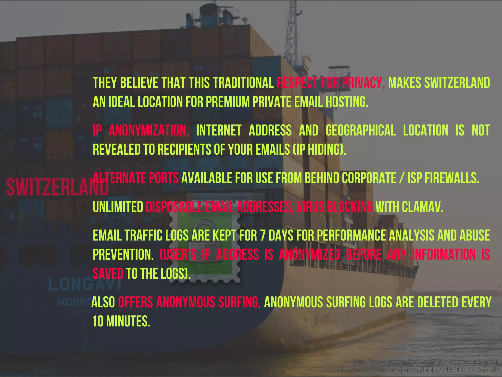 They believe that this traditional respect for privacy, makes Switzerland
an ideal location for premium private email hosting.
IP Anonymization, Internet address and geographical location is not
revealed to recipients of your emails (IP hiding).
Alternate ports available for use from behind corporate / ISP firewalls.
Unlimited disposable email addresses, Virus blocking with ClamAV.
EMAIL TRAFFIC logs ARE KEPT FOR 7 days for performance analysis and abuse
prevention. (USER’S IP address is anonymized before any information is
saved to the logs).
Also offers Anonymous Surfing, Anonymous surfing logs are deleted every
10 minutes.
http://www.neomailbox.com/services/secure-email
http://www.ﬂickr.com/photos/bibbit/5497431771/sizes/l/
Switzerland
 