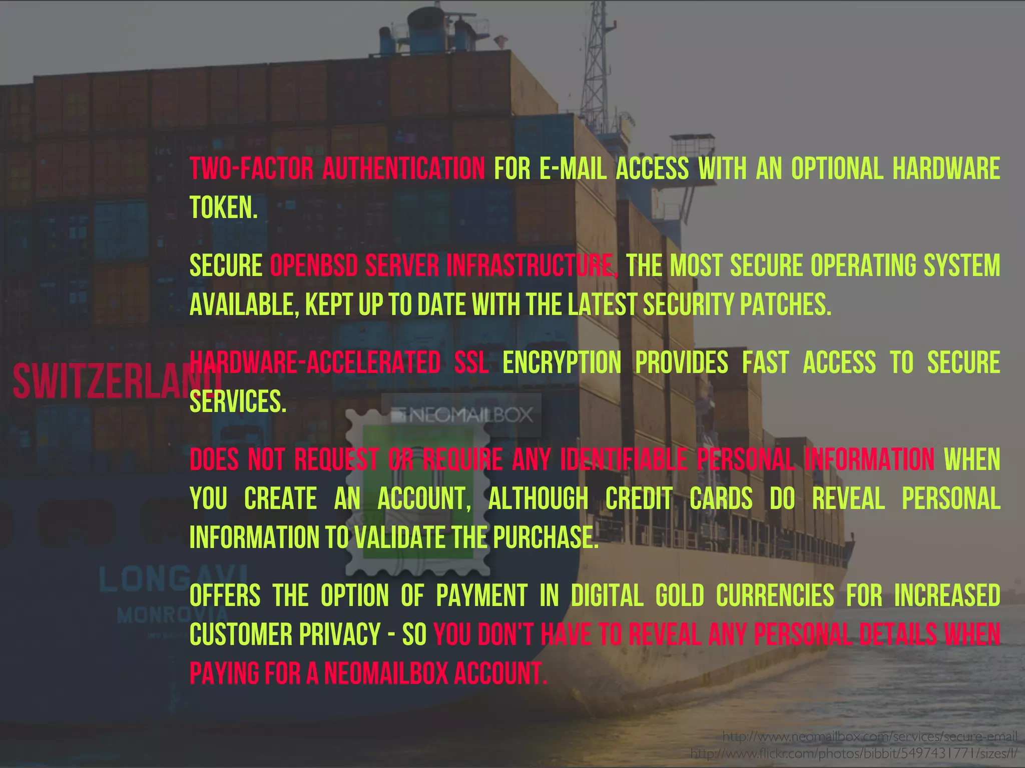 Switzerland
two-factor authentication for e-mail access with an optional hardware
token.
Secure OpenBSD server infrastructure, the most secure operating system
available, kept up to date with the latest security patches.
Hardware-accelerated SSL encryption provides fast access to secure
services.
Does NOT request or require any identifiable personal information when
you create an account, although credit cards do reveal personal
information to validate the purchase.
Offers the option of payment in digital gold currencies for increased
customer privacy - so you don't have to reveal any personal details when
paying for a Neomailbox account.
http://www.neomailbox.com/services/secure-email
http://www.ﬂickr.com/photos/bibbit/5497431771/sizes/l/
 