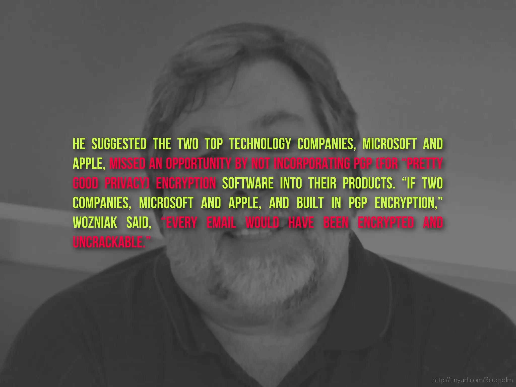 He suggested the two top technology companies, Microsoft and
Apple, missed an opportunity by not incorporating PGP (for “pretty
good privacy) Encryption software into their products. “If two
companies, Microsoft and Apple, and built in PGP Encryption,”
Wozniak said, “every email would have been encrypted and
uncrackable.”
http://tinyurl.com/3cuqpdm
 
