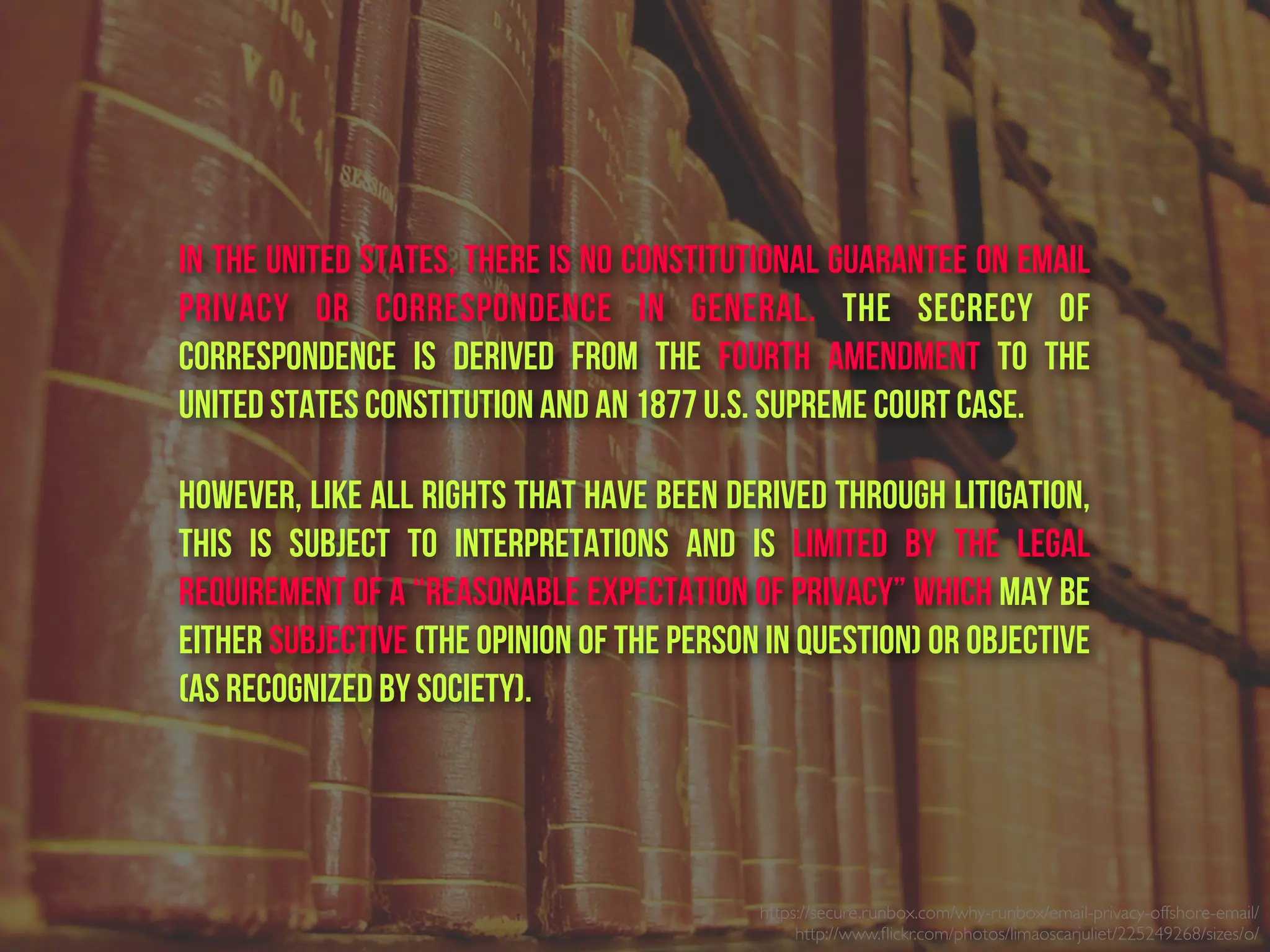 https://secure.runbox.com/why-runbox/email-privacy-offshore-email/
http://www.ﬂickr.com/photos/limaoscarjuliet/225249268/sizes/o/
In the United States, there is no constitutional guarantee on email
privacy or correspondence in general. The secrecy of
correspondence is derived from the  Fourth Amendment to the
United States Constitution and an 1877 U.S. Supreme Court case.
However, like all rights that have been derived through litigation,
this is subject to interpretations and is limited by the legal
requirement of a “reasonable expectation of privacy” which may be
either subjective (the opinion of the person in question) or objective
(as recognized by society).
 