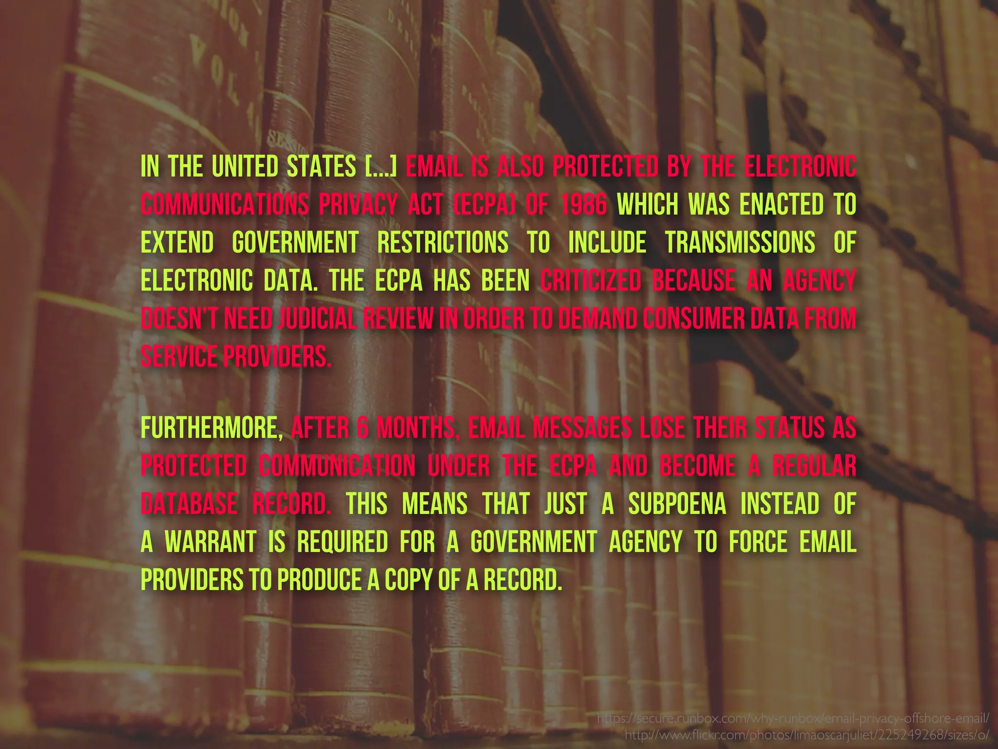 In the United States [...] Email is also protected by the Electronic
Communications Privacy Act (ECPA) of 1986 which was enacted to
extend government restrictions to include transmissions of
electronic data. The ECPA has been criticized because an agency
doesn’t need judicial review in order to demand consumer data from
service providers.
Furthermore, after 6 months, email messages lose their status as
protected communication  under the ECPA  and become a regular
database record.  This means that just a  subpoena  instead of
a  warrant  is required for a government agency to force email
providers to produce a copy of a record.
https://secure.runbox.com/why-runbox/email-privacy-offshore-email/
http://www.ﬂickr.com/photos/limaoscarjuliet/225249268/sizes/o/
 