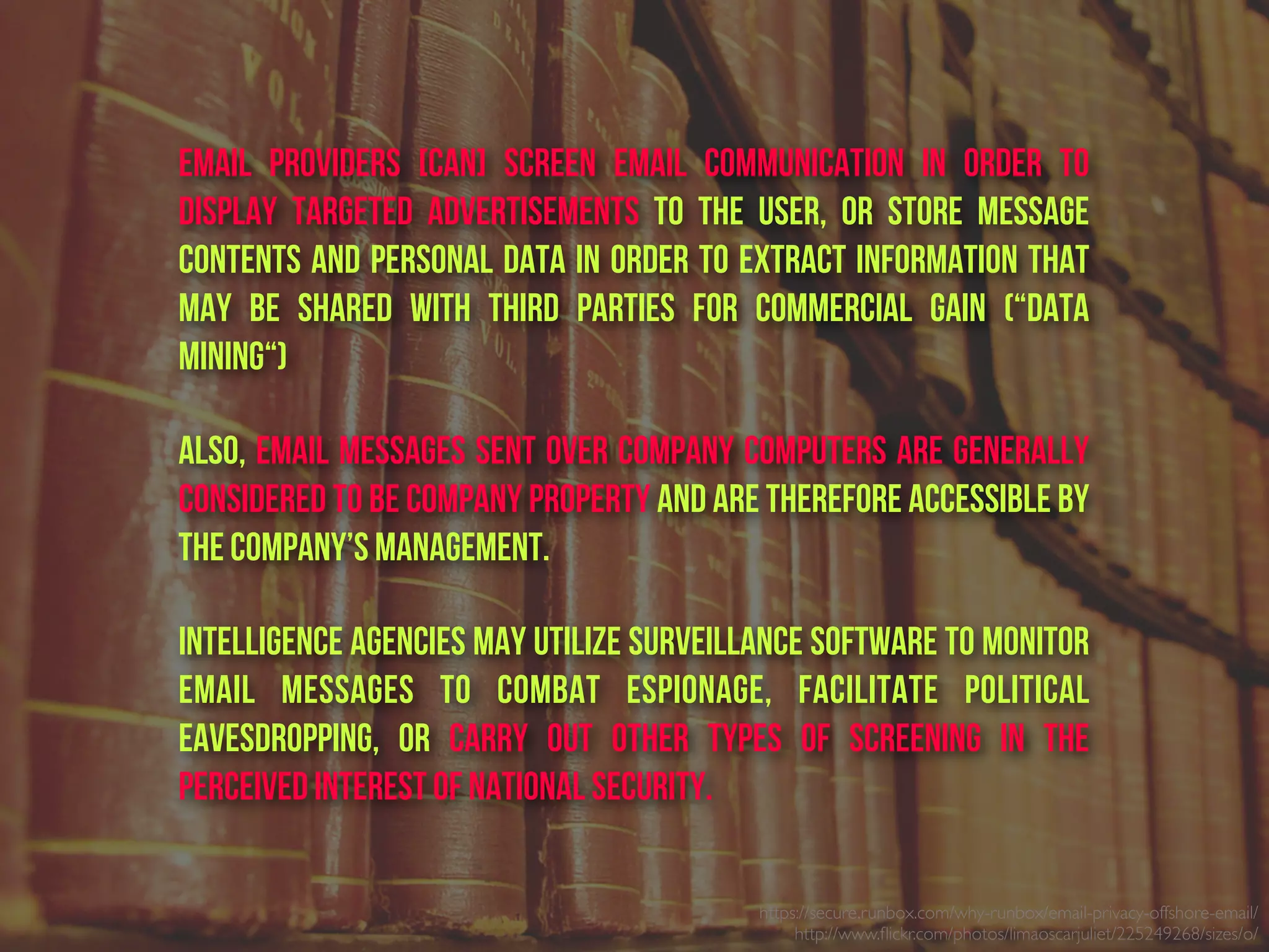 https://secure.runbox.com/why-runbox/email-privacy-offshore-email/
http://www.ﬂickr.com/photos/limaoscarjuliet/225249268/sizes/o/
email providers [can] screen email communication in order to
display targeted advertisements to the user, or store message
contents and personal data in order to extract information that
may be shared with third parties for commercial gain (“data
mining“)
Also, email messages sent over company computers are generally
considered to be company property and are therefore accessible by
the company’s management.
Intelligence agencies may utilize surveillance software to monitor
email messages to combat espionage, facilitate political
eavesdropping, or carry out other types of screening in the
perceived interest of national security.
 