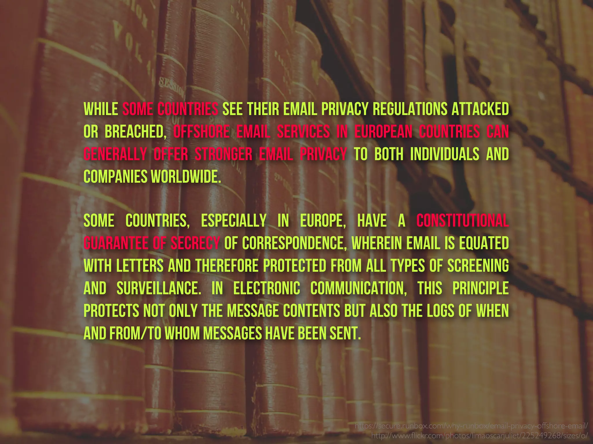 https://secure.runbox.com/why-runbox/email-privacy-offshore-email/
http://www.ﬂickr.com/photos/limaoscarjuliet/225249268/sizes/o/
While some countries see their email privacy regulations attacked
or breached, offshore email services in European countries can
generally offer stronger email privacy to both individuals and
companies worldwide.
Some countries, especially in Europe, have a constitutional
guarantee of secrecy of correspondence, wherein email is equated
with letters and therefore protected from all types of screening
and surveillance. In electronic communication, this principle
protects not only the message contents but also the logs of when
and from/to whom messages have been sent.
 