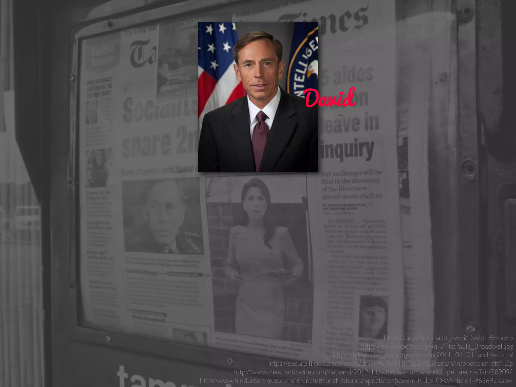 David
https://en.wikipedia.org/wiki/David_Petraeus
https://en.wikipedia.org/wiki/File:Paula_Broadwell.jpg
http://militaryinsignia.blogspot.com/2011_05_01_archive.html
https://secure.ﬂickr.com/photos/dno1967b/8187252705/sizes/h/in/photolist-dttNZp
http://www.theatlanticwire.com/national/2012/11/what-we-know-about-petraeus-affair/58909/
http://www.hindustantimes.com/Brunch/Brunch-Stories/Spectator-Sexism-Rules-OK/Article1-963692.aspx
 
