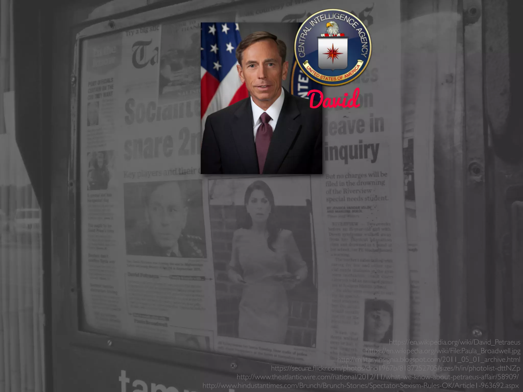 David
https://en.wikipedia.org/wiki/David_Petraeus
https://en.wikipedia.org/wiki/File:Paula_Broadwell.jpg
http://militaryinsignia.blogspot.com/2011_05_01_archive.html
https://secure.ﬂickr.com/photos/dno1967b/8187252705/sizes/h/in/photolist-dttNZp
http://www.theatlanticwire.com/national/2012/11/what-we-know-about-petraeus-affair/58909/
http://www.hindustantimes.com/Brunch/Brunch-Stories/Spectator-Sexism-Rules-OK/Article1-963692.aspx
 