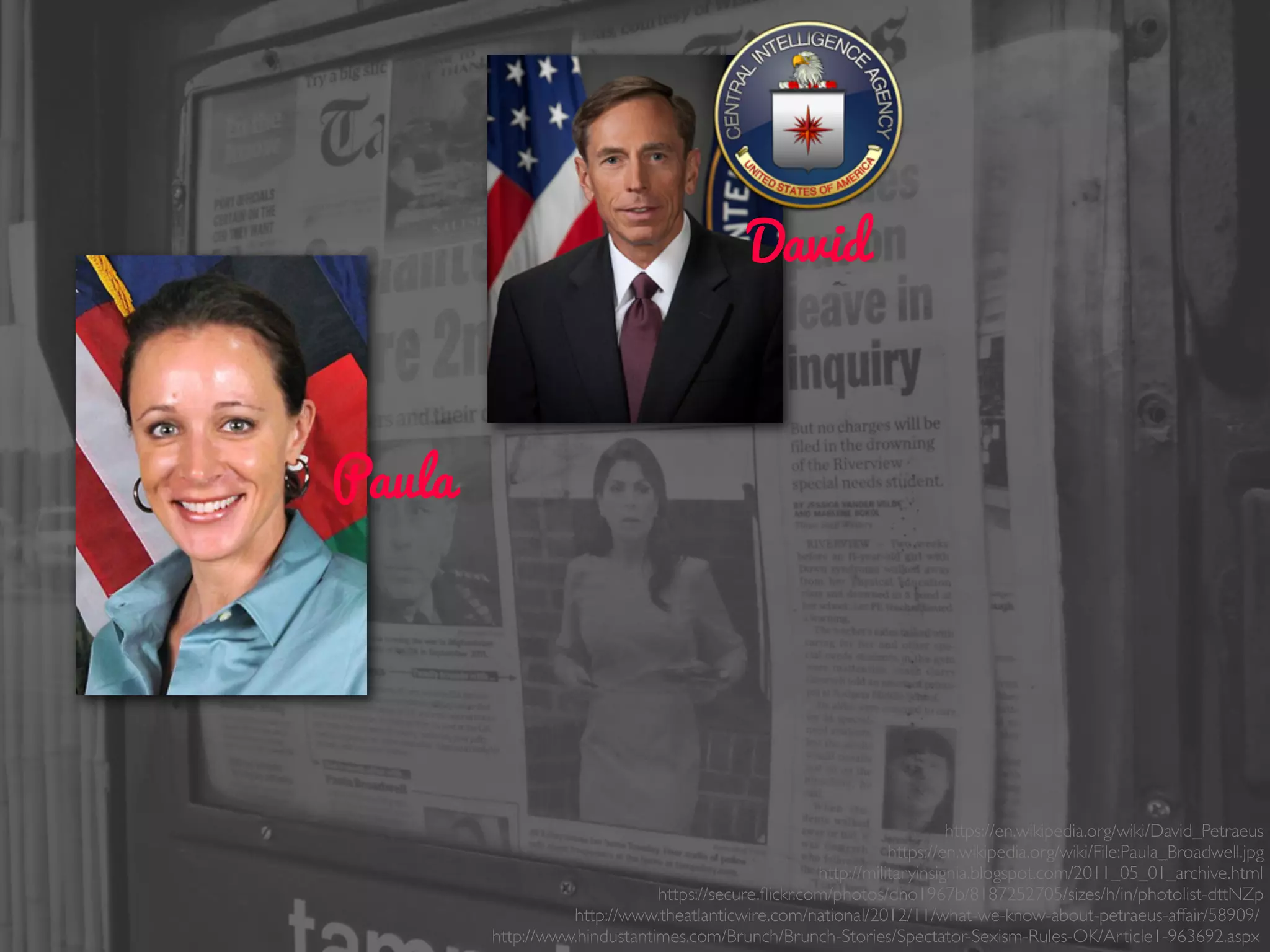 Paula
David
https://en.wikipedia.org/wiki/David_Petraeus
https://en.wikipedia.org/wiki/File:Paula_Broadwell.jpg
http://militaryinsignia.blogspot.com/2011_05_01_archive.html
https://secure.ﬂickr.com/photos/dno1967b/8187252705/sizes/h/in/photolist-dttNZp
http://www.theatlanticwire.com/national/2012/11/what-we-know-about-petraeus-affair/58909/
http://www.hindustantimes.com/Brunch/Brunch-Stories/Spectator-Sexism-Rules-OK/Article1-963692.aspx
 