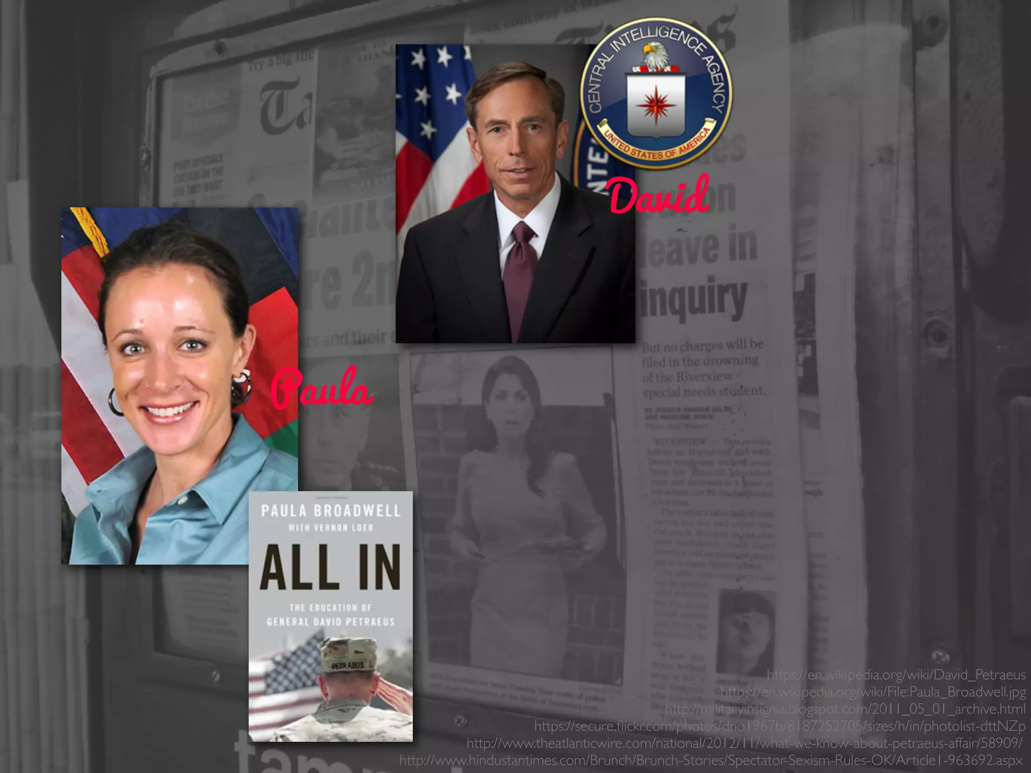 Paula
David
https://en.wikipedia.org/wiki/David_Petraeus
https://en.wikipedia.org/wiki/File:Paula_Broadwell.jpg
http://militaryinsignia.blogspot.com/2011_05_01_archive.html
https://secure.ﬂickr.com/photos/dno1967b/8187252705/sizes/h/in/photolist-dttNZp
http://www.theatlanticwire.com/national/2012/11/what-we-know-about-petraeus-affair/58909/
http://www.hindustantimes.com/Brunch/Brunch-Stories/Spectator-Sexism-Rules-OK/Article1-963692.aspx
 