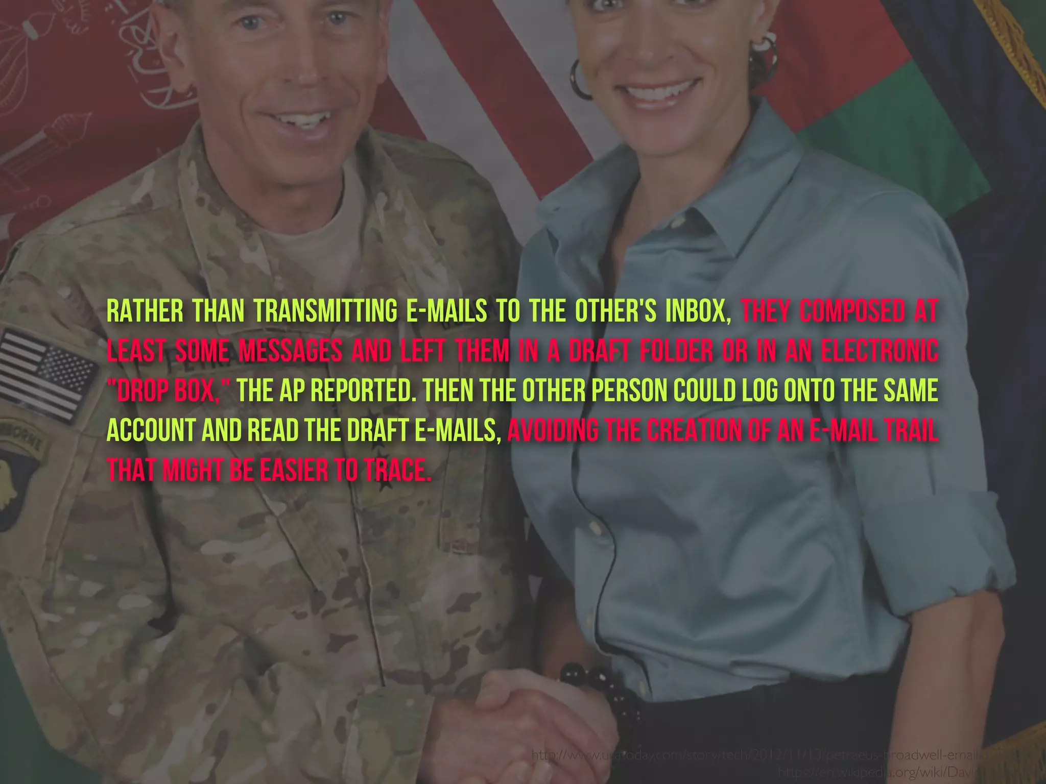 Rather than transmitting e-mails to the other's inbox, they composed at
least some messages and left them in a draft folder or in an electronic
"drop box," the AP reported. Then the other person could log onto the same
account and read the draft e-mails, avoiding the creation of an e-mail trail
that might be easier to trace.
http://www.usatoday.com/story/tech/2012/11/13/petraeus-broadwell-email/1702057/
https://en.wikipedia.org/wiki/David_Petraeus
 